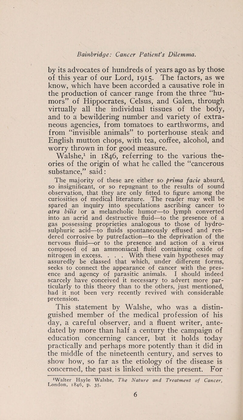 by its advocates of hundreds of years ago as by those of this year of our Lord, 1915. The factors, as we know, which have been accorded a causative role in the production of cancer range from the three “hu¬ mors” of Hippocrates, Celsus, and Galen, through virtually all the individual tissues of the body, and to a bewildering number and variety of extra¬ neous agencies, from tomatoes to earthworms, and from “invisible animals” to porterhouse steak and English mutton chops, with tea, coffee, alcohol, and worry thrown in for good measure. Walshe,^ in 1846, referring to the various the¬ ories of the origin of what he called the “cancerous substance,” said; The majority of these are either so' prima facie absurd, so insignificant, or sO' repugnant to the results of sound observation, that they are only fitted to figure among the curiosities of medical literature. The reader may well be spared an inquiry into speculations ascribing cancer to atra bilis or a melancholic humor—to lymph converted into an acrid and destructive fluid—to the presence of a gas possessing proprieties analogous to those of hydro- sulphuric acid—to fluids spontaneously effused and ren¬ dered corrosive by putrefaction—to the deprivation of the nervous fluid—^or to the presence and action of a virus composed of an ammoniacal fluid containing oxide of nitrogen in excess. . . . With these vain hypotheses may assuredly be classed that which, under different forms, seeks to connect the appearance of cancer with the pres¬ ence and agency of parasitic animals. I should indeed scarcely have conceived it necessary to advert more par¬ ticularly to this theory than to the others, just mentioned, had it not been very recently revived with considerable pretension. This statement by Walshe, who was a distin¬ guished member of the medical profession of his day, a careful observer, and a fluent writer, ante¬ dated by more than half a century the campaign of education concerning cancer, but it holds today practically and perhaps more potently than it did in the middle of the nineteenth century, and serves to show how, so far as the etiology of the disease is concerned, the past is linked with the present. For ^Walter Hayle Walshe, The Nature and Treatment of Cancer, London, 1846, p. 35.