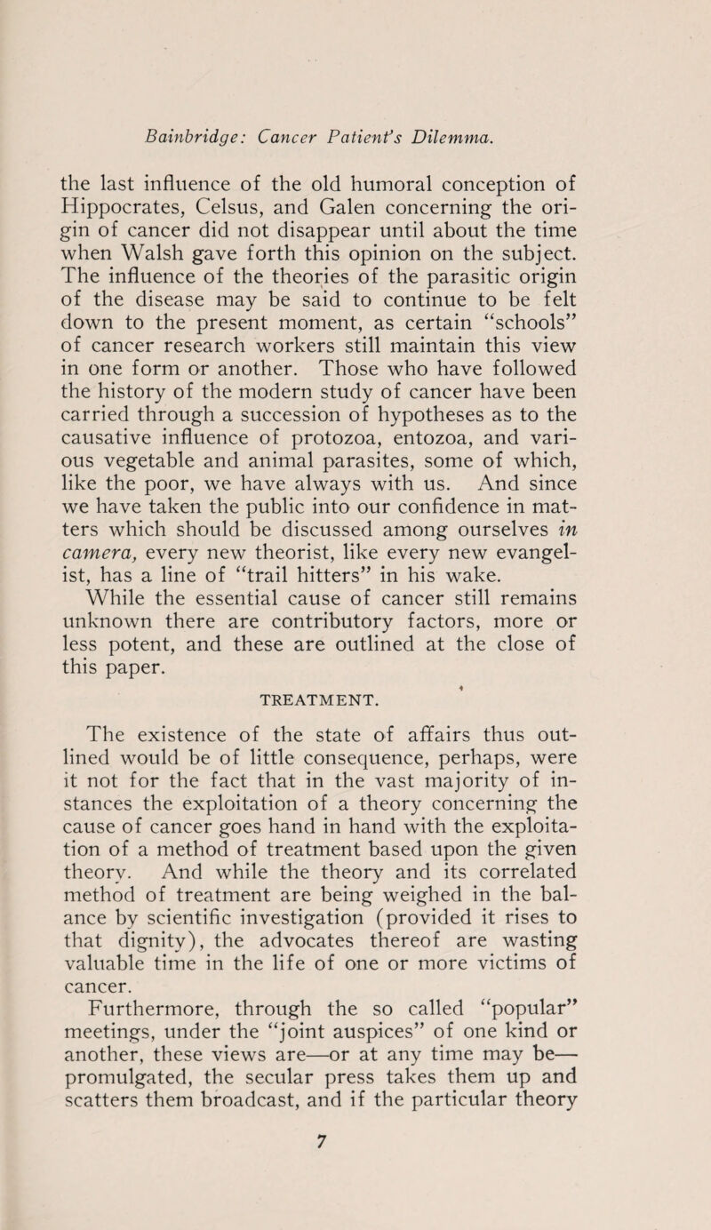 the last influence of the old humoral conception of Hippocrates, Celsus, and Galen concerning the ori¬ gin of cancer did not disappear until about the time when Walsh gave forth this opinion on the subject. The influence of the theories of the parasitic origin of the disease may be said to continue to be felt down to the present moment, as certain “schools” of cancer research workers still maintain this view in one form or another. Those who have followed the history of the modern study of cancer have been carried through a succession of hypotheses as to the causative influence of protozoa, entozoa, and vari¬ ous vegetable and animal parasites, some of which, like the poor, we have always with us. And since we have taken the public into our confidence in mat¬ ters which should be discussed among ourselves in camera, every new theorist, like every new evangel¬ ist, has a line of “trail hitters” in his wake. While the essential cause of cancer still remains unknown there are contributory factors, more or less potent, and these are outlined at the close of this paper. TREATMENT. The existence of the state of affairs thus out¬ lined would be of little consequence, perhaps, were it not for the fact that in the vast majority of in¬ stances the exploitation of a theory concerning the cause of cancer goes hand in hand with the exploita¬ tion of a method of treatment based upon the given theory. And while the theory and its correlated method of treatment are being weighed in the bal¬ ance by scientific investigation (provided it rises to that dignity), the advocates thereof are wasting valuable time in the life of one or more victims of cancer. Furthermore, through the so called “popular” meetings, under the “joint auspices” of one kind or another, these views are—or at any time may be— promulgated, the secular press takes them up and scatters them broadcast, and if the particular theory