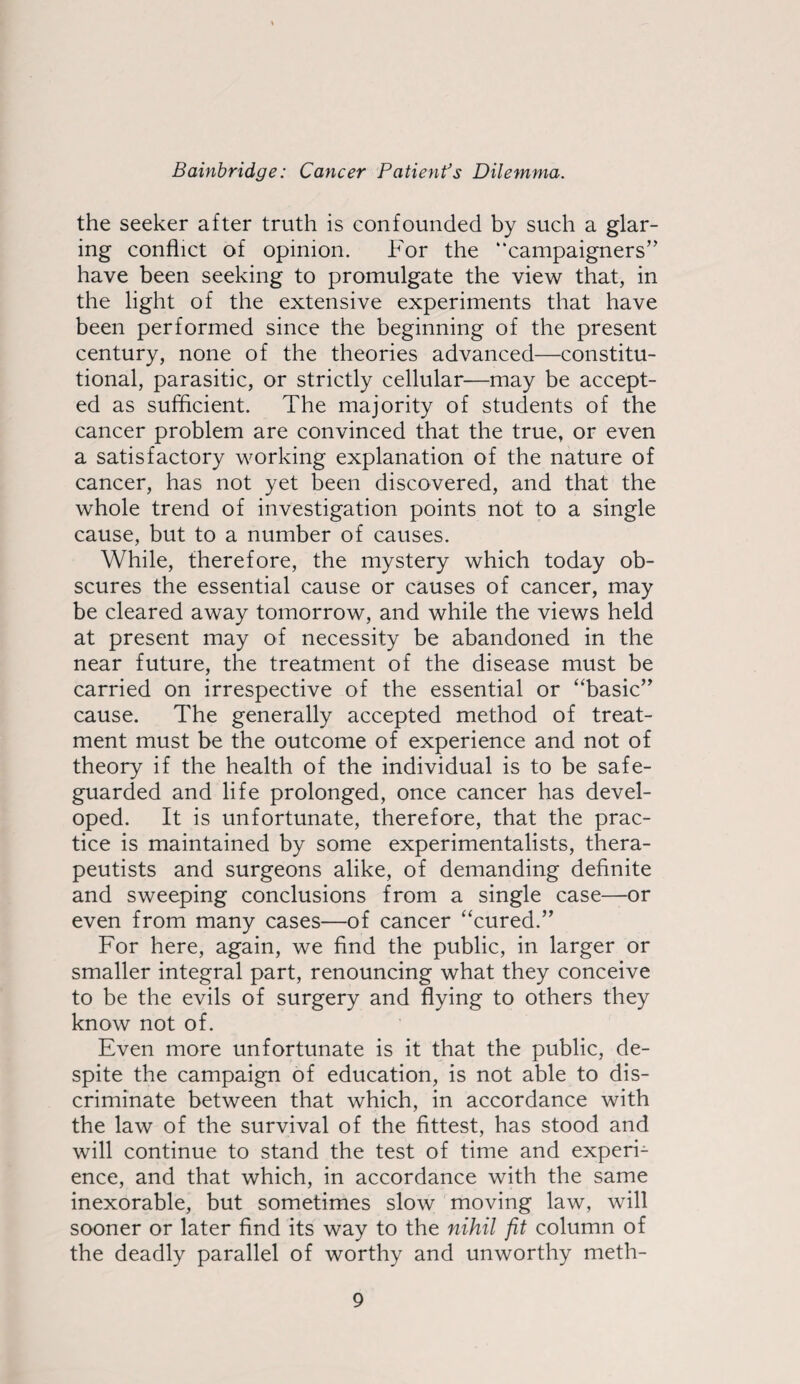 the seeker after truth is confounded by such a glar¬ ing conflict of opinion. For the “campaigners” have been seeking to promulgate the view that, in the light of the extensive experiments that have been performed since the beginning of the present century, none of the theories advanced—constitu¬ tional, parasitic, or strictly cellular—may be accept¬ ed as sufficient. The majority of students of the cancer problem are convinced that the true, or even a satisfactory working explanation of the nature of cancer, has not yet been discovered, and that the whole trend of investigation points not to a single cause, but to a number of causes. While, therefore, the mystery which today ob¬ scures the essential cause or causes of cancer, may be cleared away tomorrow, and while the views held at present may of necessity be abandoned in the near future, the treatment of the disease must be carried on irrespective of the essential or “basic” cause. The generally accepted method of treat¬ ment must be the outcome of experience and not of theory if the health of the individual is to be safe¬ guarded and life prolonged, once cancer has devel¬ oped. It is unfortunate, therefore, that the prac¬ tice is maintained by some experimentalists, thera¬ peutists and surgeons alike, of demanding definite and sweeping conclusions from a single case—or even from many cases—of cancer “cured.” For here, again, we find the public, in larger or smaller integral part, renouncing what they conceive to be the evils of surgery and flying to others they know not of. Even more unfortunate is it that the public, de¬ spite the campaign of education, is not able to dis¬ criminate between that which, in accordance with the law of the survival of the fittest, has stood and will continue to stand the test of time and experi¬ ence, and that which, in accordance with the same inexorable, but sometimes slow moving law, will sooner or later find its way to the nihil fit column of the deadly parallel of worthy and unworthy meth-