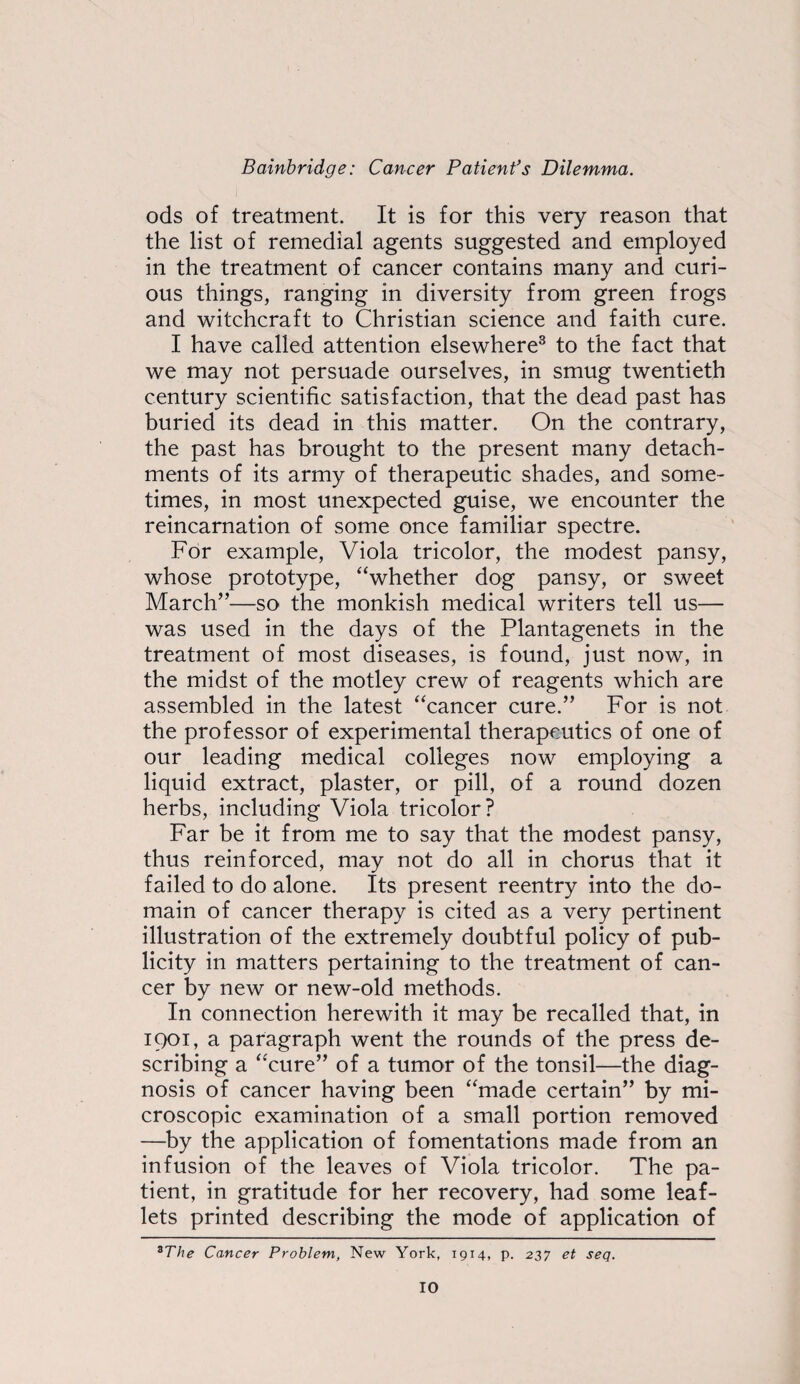 ods of treatment. It is for this very reason that the list of remedial agents suggested and employed in the treatment of cancer contains many and curi¬ ous things, ranging in diversity from green frogs and witchcraft to Christian science and faith cure. I have called attention elsewhere® to the fact that we may not persuade ourselves, in smug twentieth century scientific satisfaction, that the dead past has buried its dead in this matter. On the contrary, the past has brought to the present many detach¬ ments of its army of therapeutic shades, and some¬ times, in most unexpected guise, we encounter the reincarnation of some once familiar spectre. For example, Viola tricolor, the modest pansy, whose prototype, “whether dog pansy, or sweet March”—so the monkish medical writers tell us— was used in the days of the Plantagenets in the treatment of most diseases, is found, just now, in the midst of the motley crew of reagents which are assembled in the latest “cancer cure.” For is not the professor of experimental therapeutics of one of our leading medical colleges now employing a liquid extract, plaster, or pill, of a round dozen herbs, including Viola tricolor? Far be it from me to say that the modest pansy, thus reinforced, may not do all in chorus that it failed to do alone. Its present reentry into the do¬ main of cancer therapy is cited as a very pertinent illustration of the extremely doubtful policy of pub¬ licity in matters pertaining to the treatment of can¬ cer by new or new-old methods. In connection herewith it may be recalled that, in 1901, a paragraph went the rounds of the press de¬ scribing a “cure” of a tumor of the tonsil—the diag¬ nosis of cancer having been “made certain” by mi¬ croscopic examination of a small portion removed —by the application of fomentations made from an infusion of the leaves of Viola tricolor. The pa¬ tient, in gratitude for her recovery, had some leaf¬ lets printed describing the mode of application of ^The Cancer Problem, New York, 1914, p. 237 et seq.