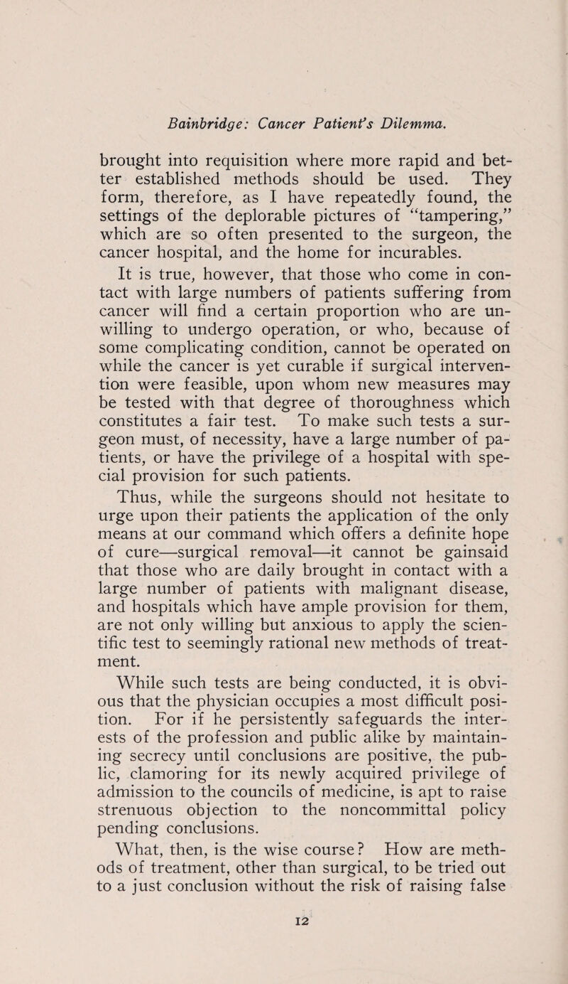 brought into requisition where more rapid and bet¬ ter established methods should be used. They form, therefore, as I have repeatedly found, the settings of the deplorable pictures of “tampering,” which are so often presented to the surgeon, the cancer hospital, and the home for incurables. It is true, however, that those who come in con¬ tact with large numbers of patients suffering from cancer will hnd a certain proportion who are un¬ willing to undergo operation, or who, because of some complicating condition, cannot be operated on while the cancer is yet curable if surgical interven¬ tion were feasible, upon whom new measures may be tested with that degree of thoroughness which constitutes a fair test. To make such tests a sur¬ geon must, of necessity, have a large number of pa¬ tients, or have the privilege of a hospital with spe¬ cial provision for such patients. Thus, while the surgeons should not hesitate to urge upon their patients the application of the only means at our command which offers a definite hope of cure—surgical removal—it cannot be gainsaid that those who are daily brought in contact with a large number of patients with malignant disease, and hospitals which have ample provision for them, are not only willing but anxious to apply the scien¬ tific test to seemingly rational new methods of treat¬ ment. While such tests are being conducted, it is obvi¬ ous that the physician occupies a most difficult posi¬ tion. For if he persistently safeguards the inter¬ ests of the profession and public alike by maintain¬ ing secrecy until conclusions are positive, the pub¬ lic, clamoring for its newly acquired privilege of admission to the councils of medicine, is apt to raise strenuous objection to the noncommittal policy pending conclusions. What, then, is the wise course? How are meth¬ ods of treatment, other than surgical, to be tried out to a just conclusion without the risk of raising false