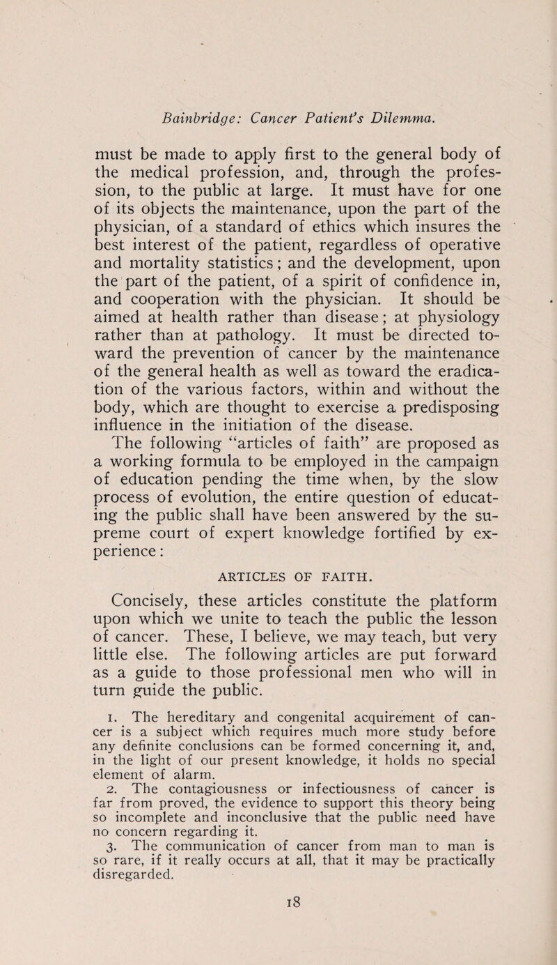 must be made to apply first to the general body of the medical profession, and, through the profes¬ sion, to the public at large. It must have for one of its objects the maintenance, upon the part of the physician, of a standard of ethics which insures the best interest of the patient, regardless of operative and mortality statistics; and the development, upon the part of the patient, of a spirit of confidence in, and cooperation with the physician. It should be aimed at health rather than disease; at physiology rather than at pathology. It must be directed to¬ ward the prevention of cancer by the maintenance of the general health as well as toward the eradica¬ tion of the various factors, within and without the body, which are thought to exercise a predisposing influence in the initiation of the disease. The following “articles of faith” are proposed as a working formula to be employed in the campaign of education pending the time when, by the slow process of evolution, the entire question of educat¬ ing the public shall have been answered by the su¬ preme court of expert knowledge fortified by ex¬ perience : ARTICLES OF FAITH. Concisely, these articles constitute the platform upon which we unite to teach the public the lesson of cancer. These, I believe, we may teach, but very little else. The following articles are put forward as a guide to those professional men who will in turn guide the public. 1. The hereditary and congenital acquirement of can¬ cer is a subject which requires much more study before any definite conclusions can be formed concerning it, and, in the light of our present knowledge, it holds no special element of alarm. 2. The contagiousness or infectiousness of cancer is far from proved, the evidence to support this theory being so incomplete and inconclusive that the public need have no concern regarding it. 3. The communication of cancer from man to man is so rare, if it really occurs at all, that it may be practically disregarded.