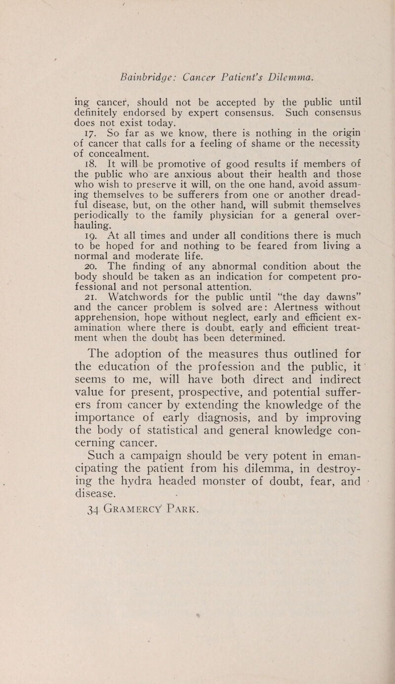 ing cancer, should not be accepted by the public until definitely endorsed by expert consensus. Such consensus does not exist today. 17. So far as we know, there is nothing in the origin of cancer that calls for a feeling of shame or the necessity of concealment. 18. It will be promotive of good results if members of the public who are anxious about their health and those who wish to preserve it will, on the one hand, avoid assum¬ ing themselves to be sufferers from one or another dread¬ ful disease, but, on the other hand, will submit themselves periodically to the family physician for a general over¬ hauling. 19. At all times and under all conditions there is much to be hoped for and nothing to be feared from living a normal and moderate life. 20. The finding of any abnormal condition about the body should be taken as an indication for competent pro¬ fessional and not personal attention. 21. Watchwords for the public until “the day dawns” and the cancer problem is solved are: Alertness without apprehension, hope without neglect, early and efficient ex¬ amination where there is doubt, early and efficient treat¬ ment when the doubt has been determined. The adoption of the measures thus outlined for the education of the profession and the public, it seems to me, will have both direct and indirect value for present, prospective, and potential suffer¬ ers from cancer by extending the knowledge of the importance of early diagnosis, and by improving the body of statistical and general knowledge con¬ cerning cancer. Such a campaign should be very potent in eman¬ cipating the patient from his dilemma, in destroy¬ ing the hydra headed monster of doubt, fear, and disease. 34 Gr A MERCY Park.
