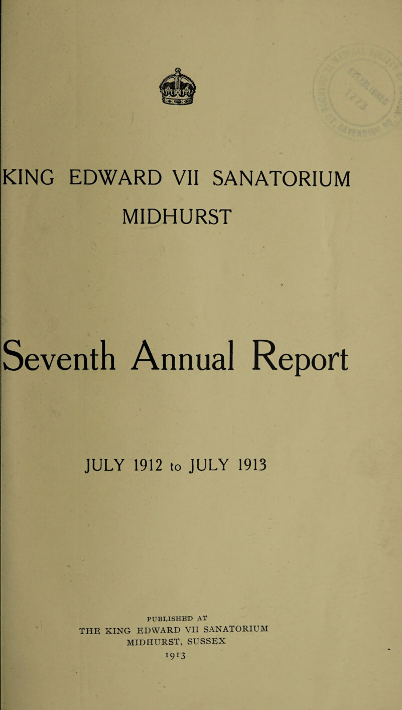 KING EDWARD VII SANATORIUM MIDHURST Seventh Annual Report JULY 1912 to JULY 1913 PUBLISHED AT THE KING EDWARD VII SANATORIUM MIDHURST, SUSSEX I9I3