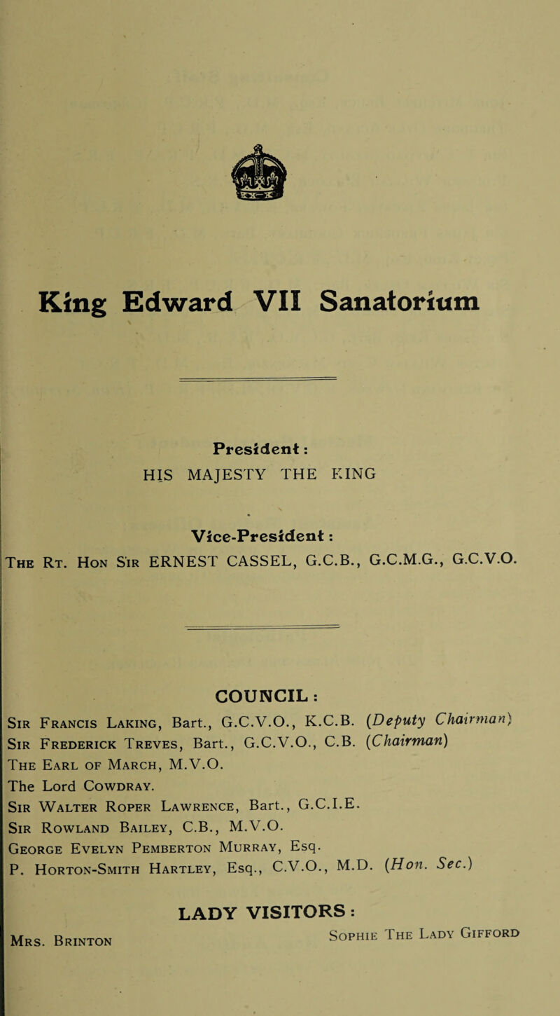 President: HIS MAJESTY THE KING Vice-President: The Rt. Hon Sir ERNEST CASSEL, G.C.B., G.C.M.G., G.C.V.O. COUNCIL : Sir Francis Laking, Bart., G.C.V.O., K.C.B. (Deputy Chairman) Sir Frederick Treves, Bart., G.C.V.O., C.B. (Chairman) The Earl of March, M.V.O. The Lord Cowdray. Sir Walter Roper Lawrence, Bart., G.C.I.E. Sir Rowland Bailey, C.B., M.V.O. George Evelyn Pemberton Murray, Esq. P. Horton-Smith Hartley, Esq., C.V.O., M.D. (Hon. Sec.) LADY VISITORS : Sophie The Lady Gifford Mrs. Brinton