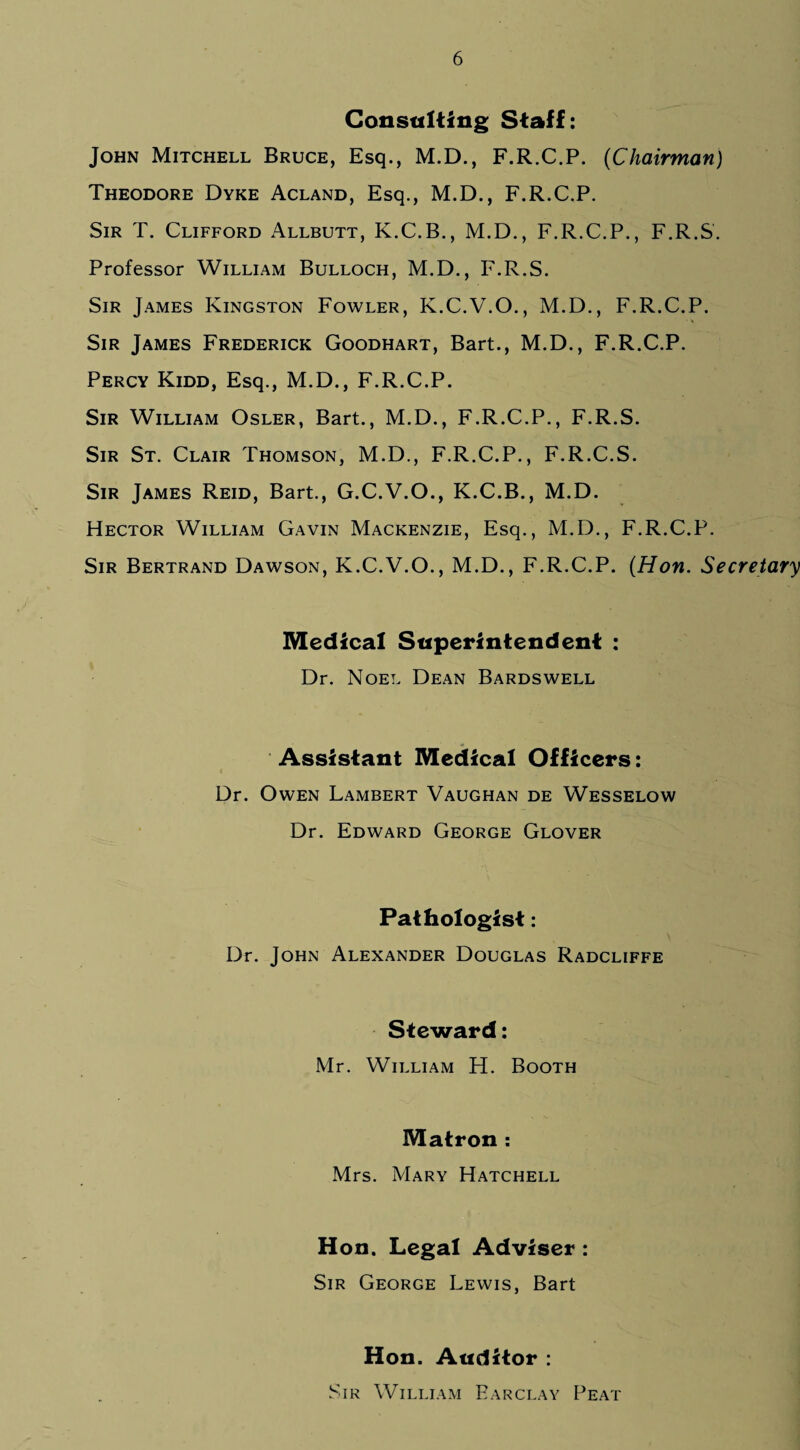 Consulting Staff: John Mitchell Bruce, Esq., M.D., F.R.C.P. (Chairman) Theodore Dyke Acland, Esq., M.D., F.R.C.P. Sir T. Clifford Allbutt, K.C.B., M.D., F.R.C.P., F.R.S. Professor William Bulloch, M.D., F.R.S. Sir James Kingston Fowler, K.C.V.O., M.D., F.R.C.P. Sir James Frederick Goodhart, Bart., M.D., F.R.C.P. Percy Kidd, Esq., M.D., F.R.C.P. Sir William Osler, Bart., M.D., F.R.C.P., F.R.S. Sir St. Clair Thomson, M.D., F.R.C.P., F.R.C.S. Sir James Reid, Bart., G.C.V.O., K.C.B., M.D. Hector William Gavin Mackenzie, Esq., M.D., F.R.C.P. Sir Bertrand Dawson, K.C.V.O., M.D., F.R.C.P. (Hon. Secretary Medical Superintendent : Dr. Noel Dean Bardswell Assistant Medical Officers: Dr. Owen Lambert Vaughan de Wesselow Dr. Edward George Glover Pathologist: Dr. John Alexander Douglas Radcliffe Steward: Mr. William H. Booth Matron : Mrs. Mary Hatchell Hon. Legal Adviser : Sir George Lewis, Bart Hon. Auditor : Sir William Barclay Peat
