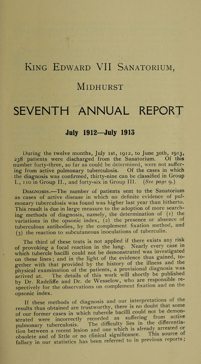 Midhurst i SEVENTH ANNUAL REPORT July 1912—July 1913 During* the twelve months, July ist, 1912, to June 30th, 1913, 238 patients were discharged from the Sanatorium. Of this number forty-three, so far as could be determined, were not suffer¬ ing from active pulmonary tuberculosis. Of the cases in which the diagnosis was confirmed, thirty-nine can be classified in Group I., no in Group II., and forty-six in Group III. (See 'page 9.) Diagnosis.—The number of patients sent to the Sanatorium as cases of active disease in which no definite evidence of pul¬ monary tuberculosis was found wras higher last year than hitherto. This result is due in large measure to the adoption of more search¬ ing methods of diagnosis, namely, the determination of (1) the variations in the opsonic index, (2) the presence or absence of tuberculous antibodies, by the complement fixation method, and (3) the reaction to subcutaneous inoculations of tuberculin. The third of these tests is not applied if there exists any risk of provoking a focal reaction in the lung. Nearly every case in which tubercle bacilli could not be demonstrated was investigated on these lines ; and in the light of the evidence thus gained, to¬ gether with that provided by the history of the illness and the physical examination of the patients, a provisional diagnosis \\as arrived at. The details of this work will shortly be published by Dr. Radcliffe and Dr. de Wesselow, who are responsible re¬ spectively for the observations on complement fixation and on the opsonic index. If these methods of diagnosis and our interpretations of the results thus obtained are trustworthy, there js no doubt that some of our former cases in which tubercle bacilli could not e emon strated were incorrectly recorded as suffering roSrL ac pulmonary tuberculosis. The difficulty lies in the dlffere^^- tion between a recent lesion and one which is already arrested obsolete and of little or no clinical significance. This source of fallacy in our statistics has been referred to in previous reports ,