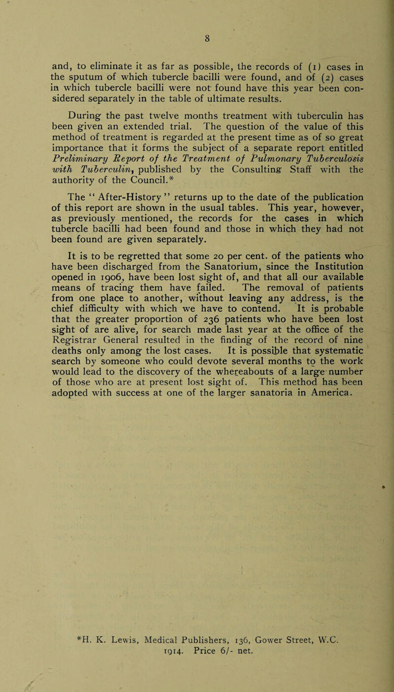 and, to eliminate it as far as possible, the records of (i) cases in the sputum of which tubercle bacilli were found, and of (2) cases in which tubercle bacilli were not' found have this year been con¬ sidered separately in the table of ultimate results. During the past twelve months treatment with tuberculin has been given an extended trial. The question of the value of this method of treatment is regarded at the present time as of so great importance that it forms the subject of a separate report entitled Preliminary Report of the Treatment of Pulmonary Tuberculosis with Tuberculin, published by the Consulting- Staff with the authority of the Council.* The “ After-History ” returns up to the date of the publication of this report are shown in the usual tables. This year, however, as previously mentioned, the records for the cases in which tubercle bacilli had been found and those in which they had not been found are given separately. It is to be regretted that some 20 per cent, of the patients who have been discharged from the Sanatorium, since the Institution opened in 1906, have been lost sight of, and that all our available means of tracing them have failed. The removal of patients from one place to another, without leaving any address, is the chief difficulty with which we have to contend. It is probable that the greater proportion of 236 patients who have been lost sight of are alive, for search made last year at the office of the Registrar General resulted in the finding of the record of nine deaths only among the lost cases. It is possible that systematic search by someone who could devote several months to the work would lead to the discovery of the whereabouts of a large number of those who are at present lost sight of. This method has been adopted with success at one of the larger sanatoria in America. *H. K. Lewis, Medical Publishers, 136, Gower Street, W.C. 1914. Price 6/- net.