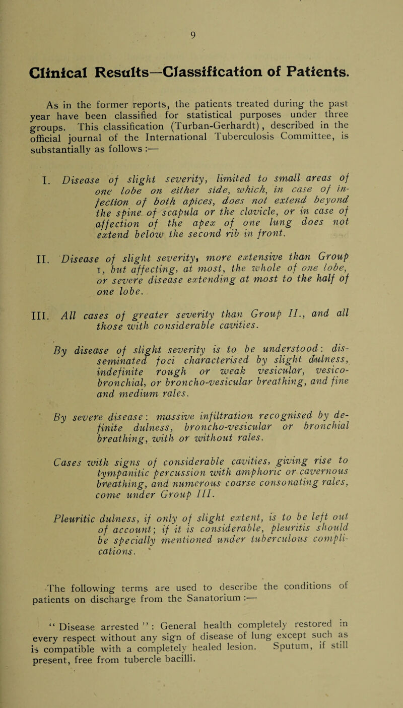 Clinical Results—Classification of Patients. As in the former reports, the patients treated during the past year have been classified for statistical purposes under three groups. This classification (Turban-Gerhardt), described in the official journal of the International Tuberculosis Committee, is substantially as follows :— I. Disease of slight severity, limited to small areas of one lobe on either side, which, in case of in¬ fection of both apices, does not extend beyond the spine^of scapula or the clavicle, or in case of affection of the apex of one lung does not extend below the second rib in front. II. Disease of slight severity, more extensive than Group i, but affecting, at most, the whole of one lobe, or severe disease extending at most to the half of one lobe. III. All cases of greater severity than Group II., and all those with considerable cavities. By disease of slight severity is to be understood-, dis¬ seminated foci characterised by slight dullness, indefinite rough or weak vesicular, vesico- bronchial, or broncho-vesicular breathing, and fine and medium rales. By severe disease: massive infiltration recognised by de¬ finite dulness, broncho-vesicular or bronchial breathing, with or without rales. Cases with signs of considerable cavities, giving rise to tympanitic percussion with amphoric or cavernous breathing, and numerous coarse consonating rales, come under Group III. Pleuritic dulness, if only of slight extent, is to be left out of account; if it is considerable, pleuritis should be specially mentioned under tuberculous compli¬ cations. The following terms are used to describe the conditions of patients on discharge from the Sanatorium :— “ Disease arrested ” : General health completely restored in every respect without any sign of disease of lung except such as is compatible with a completely healed lesion. Sputum, if still present, free from tubercle bacilli.