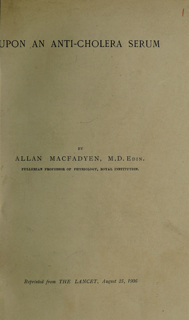 UPON AN ANTI-CHOLERA SERUM BY ALLAN M ACFAD YEN, M.D.Edin. FULLERIAN PROFESSOR OF PHYSIOLOGY, ROYAL INSTITUTION. Reprinted from THE LANCET, August 25, 1906