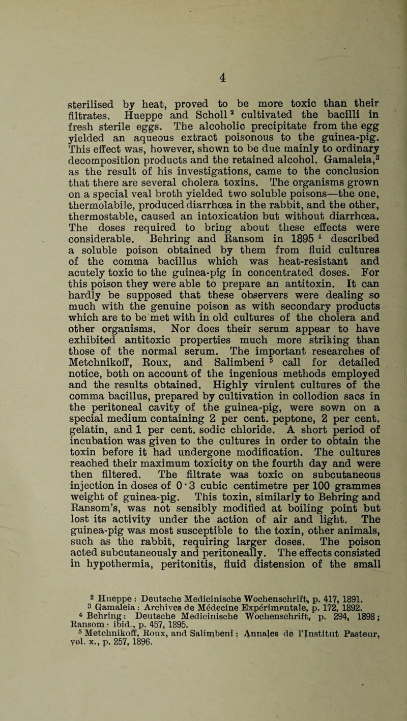 sterilised by heat, proved to be more toxic than their filtrates. Hueppe and Scholl2 cultivated the bacilli in fresh sterile eggs. The alcoholic precipitate from the egg yielded an aqueous extract poisonous to the guinea-pig. This effect was, however, shown to be due mainly to ordinary decomposition products and the retained alcohol. Gamaleia,3 as the result of his investigations, came to the conclusion that there are several cholera toxins. The organisms grown on a special veal broth yielded two soluble poisons—the one, thermolabile, produced diarrhoea in the rabbit, and the other, thermostable, caused an intoxication but without diarrhoea. The doses required to bring about these effects were considerable. Behring and Ransom in 1895 4 described a soluble poison obtained by them from fluid cultures of the comma bacillus which was heat-resistant and acutely toxic to the guinea-pig in concentrated doses. For this poison they were able to prepare an antitoxin. It can hardly be supposed that these observers were dealing so much with the genuine poison as with secondary products which are to be met with in old cultures of the cholera and other organisms. Nor does their serum appear to have exhibited antitoxic properties much more striking than those of the normal serum. The important researches of Metchnikoff, Roux, and Salimbeni 5 call for detailed notice, both on account of the ingenious methods employed and the results obtained. Highly virulent cultures of the comma bacillus, prepared by cultivation in collodion sacs in the peritoneal cavity of the guinea-pig, were sown on a special medium containing 2 per cent, peptone, 2 per cent, gelatin, and 1 per cent, sodic chloride. A short period of incubation was given to the cultures in order to obtain the toxin before it had undergone modification. The cultures reached their maximum toxicity on the fourth day and were then filtered. The filtrate was toxic on subcutaneous injection in doses of 013 cubic centimetre per 100 grammes weight of guinea-pig. This toxin, similarly to Behring and Ransom’s, was not sensibly modified at boiling point but lost its activity under the action of air and light. The guinea-pig was most susceptible to the toxin, other animals, such as the rabbit, requiring larger doses. The poison acted subcutaneously and peritoneally. The effects consisted in hypothermia, peritonitis, fluid distension of the small 2 Hueppe : Deutsche Medicinische Wochenschrift, p. 417, 1891. 3 Gamaleia : Archives de Medecine Experimentale, p. 172, 1892. 4 Behring: Deutsche Medicinische Wochenschrift, p. 294, 1898; Ransom - ibid., p. 457, 1895. 5 Metchnikoff, Roux, and Salimbeni: Annafes de l’Jnstitut Pasteur, yol. x., p. 257, 1896.