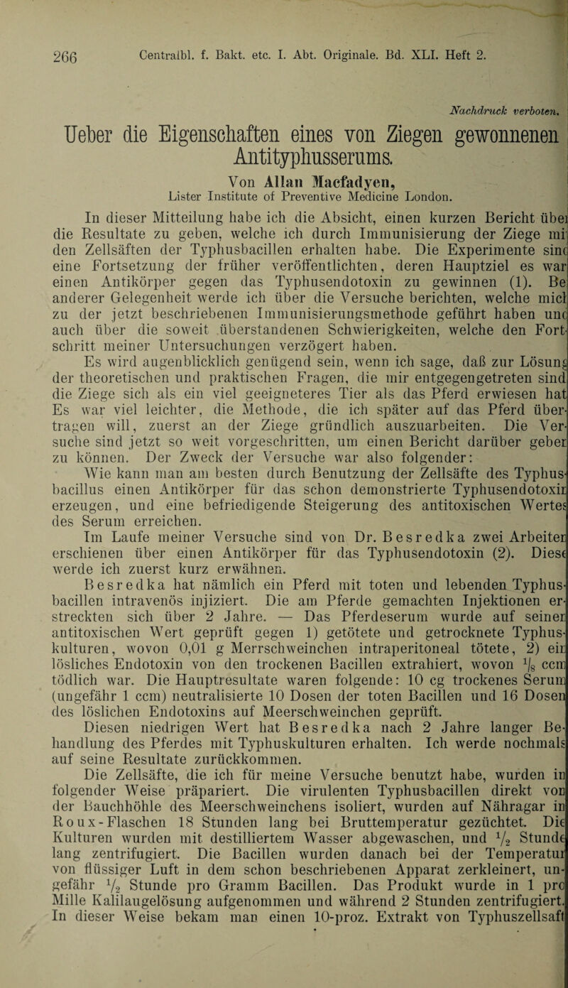 I Nachdruck verboten. lieber die Eigenschaften eines von Ziegen gewonnenen Antityphusserams. Von Allan Macfadyen, Lister Institute of Preventive Medicine London. In dieser Mitteilung habe ich die Absicht, einen kurzen Bericht übei die Resultate zu geben, welche ich durch Immunisierung der Ziege mi den Zellsäften der Typhusbacillen erhalten habe. Die Experimente sine eine Fortsetzung der früher veröffentlichten, deren Hauptziel es war einen Antikörper gegen das Typhusendotoxin zu gewinnen (1). Be anderer Gelegenheit werde ich über die Versuche berichten, welche micl zu der jetzt beschriebenen Immunisierungsmethode geführt haben unc auch über die soweit überstandenen Schwierigkeiten, welche den Fort¬ schritt, meiner Untersuchungen verzögert haben. Es wird augenblicklich genügend sein, wenn ich sage, daß zur Lösung der theoretischen und praktischen Fragen, die mir entgegen getreten sind die Ziege sich als ein viel geeigneteres Tier als das Pferd erwiesen hat Es war viel leichter, die Methode, die ich später auf das Pferd über¬ tragen will, zuerst an der Ziege gründlich auszuarbeiten. Die Ver¬ suche sind jetzt so weit vorgeschritten, um einen Bericht darüber gebet zu können. Der Zweck der Versuche war also folgender: Wie kann man am besten durch Benutzung der Zellsäfte des Typhus¬ bacillus einen Antikörper für das schon demonstrierte Typhusendotoxir erzeugen, und eine befriedigende Steigerung des antitoxischen Wertes des Serum erreichen. Im Laufe meiner Versuche sind von Dr. Besredka zwei Arbeiter erschienen über einen Antikörper für das Typhusendotoxin (2). Diese werde ich zuerst kurz erwähnen. Besredka hat nämlich ein Pferd mit toten und lebenden Typhus¬ bacillen intravenös injiziert. Die am Pferde gemachten Injektionen er¬ streckten sich über 2 Jahre. — Das Pferdeserum wurde auf seiner antitoxischen Wert geprüft gegen 1) getötete und getrocknete Typhus¬ kulturen, wovon 0,01 g Merrschweinchen intraperitoneal tötete, 2) eir lösliches Endotoxin von den trockenen Bacillen extrahiert, wovon ^ ccm tödlich war. Die Hauptresultate waren folgende: 10 cg trockenes Serum (ungefähr 1 ccm) neutralisierte 10 Dosen der toten Bacillen und 16 Dosen des löslichen Endotoxins auf Meerschweinchen geprüft. Diesen niedrigen Wert hat Besredka nach 2 Jahre langer Be¬ handlung des Pferdes mit Typhuskulturen erhalten. Ich werde nochmals auf seine Resultate zurückkommen. Die Zellsäfte, die ich für meine Versuche benutzt habe, wurden in folgender Weise präpariert. Die virulenten Typhusbacillen direkt voe der Bauchhöhle des Meerschweinchens isoliert, wurden auf Nähragar iu R o u x - Flaschen 18 Stunden lang bei Bruttemperatur gezüchtet. Die Kulturen wurden mit destilliertem Wasser abgewaschen, und 1/2 Stunde lang zentrifugiert. Die Bacillen wurden danach bei der Temperatur von flüssiger Luft in dem schon beschriebenen Apparat zerkleinert, un¬ gefähr V2 Stunde pro Gramm Bacillen. Das Produkt wurde in 1 pro Mille Kalilaugelösung aufgenommen und während 2 Stunden zentrifugiert. In dieser Weise bekam man einen 10-proz. Extrakt von Typhuszellsaft