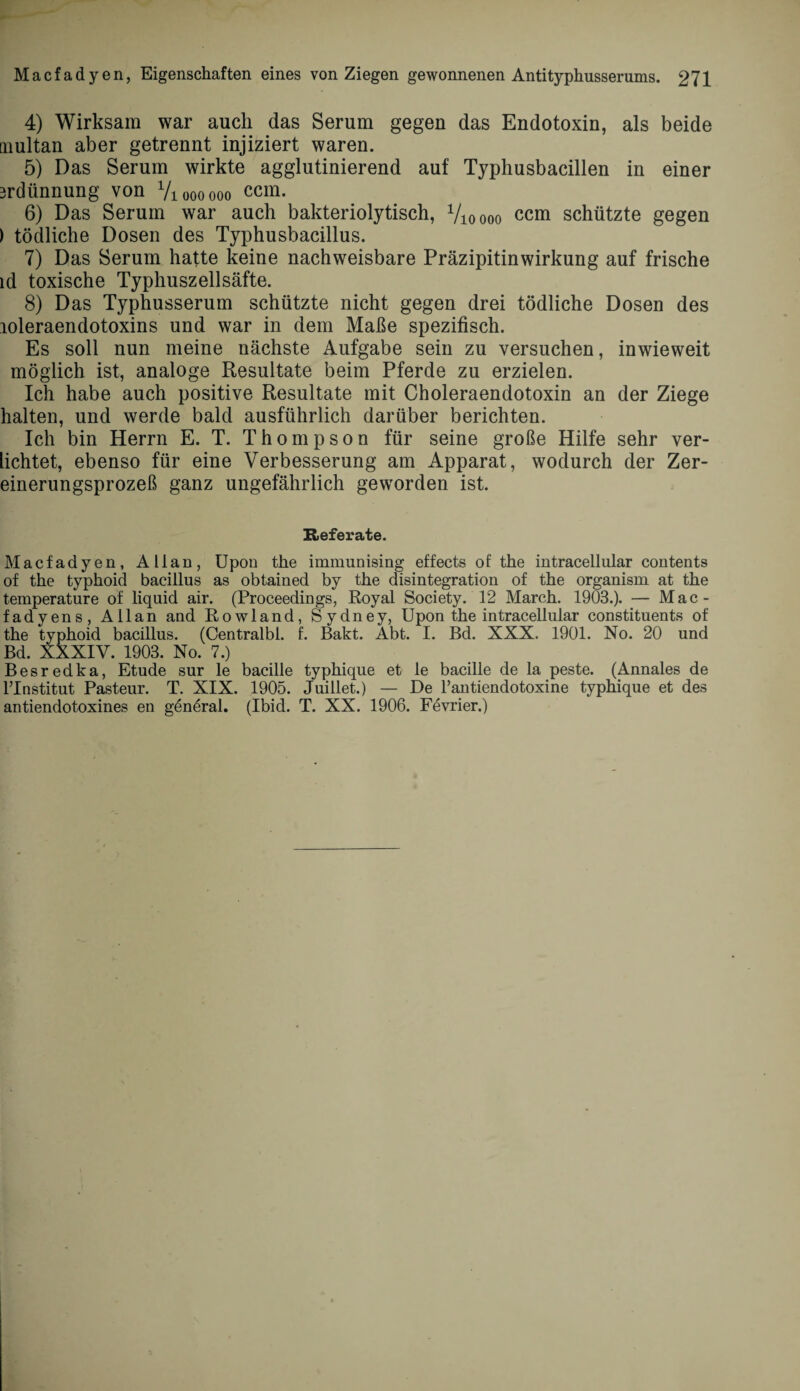4) Wirksam war auch das Serum gegen das Endotoxin, als beide tnultan aber getrennt injiziert waren. 5) Das Serum wirkte agglutinierend auf Typhusbacillen in einer 3rdünnung von Vioooooo ccm. 6) Das Serum war auch bakteriolytisch, Vioooo ccm schützte gegen ) tödliche Dosen des Typhusbacillus. 7) Das Serum hafte keine nachweisbare Präzipitinwirkung auf frische ld toxische Typhuszellsäfte. 8) Das Typhusserum schützte nicht gegen drei tödliche Dosen des loleraendotoxins und war in dem Maße spezifisch. Es soll nun meine nächste Aufgabe sein zu versuchen, inwieweit möglich ist, analoge Resultate beim Pferde zu erzielen. Ich habe auch positive Resultate mit Choleraendotoxin an der Ziege halten, und werde bald ausführlich darüber berichten. Ich bin Herrn E. T. Thompson für seine große Hilfe sehr ver¬ heiltet, ebenso für eine Verbesserung am Apparat, wodurch der Zer- einerungsprozeß ganz ungefährlich geworden ist. Referate. Macfadyen, Allan, Upon the immunising effects of the intracellular contents of the typhoid bacillus as obtained by the disintegration of the organism at the temperature of liquid air. (Proceedings, Royal Society. 12 March. 1903.). — Mac ¬ fadyens, Allan and Rowland, Sydney, Upon the intracellular constituents of the typhoid bacillus. (Centralbl. f. Bakt. Abt. I. Bd. XXX. 1901. No. 20 und Bd. XXXIV. 1903. No. 7.) Besredka, Etüde sur le bacille typhique et le bacille de la peste. (Annales de lTnstitut Pasteur. T. XIX. 1905. Juillet.) — De l’antiendotoxine typhique et des antiendotoxines en general. (Ibid. T. XX. 1906. Fevrier.)