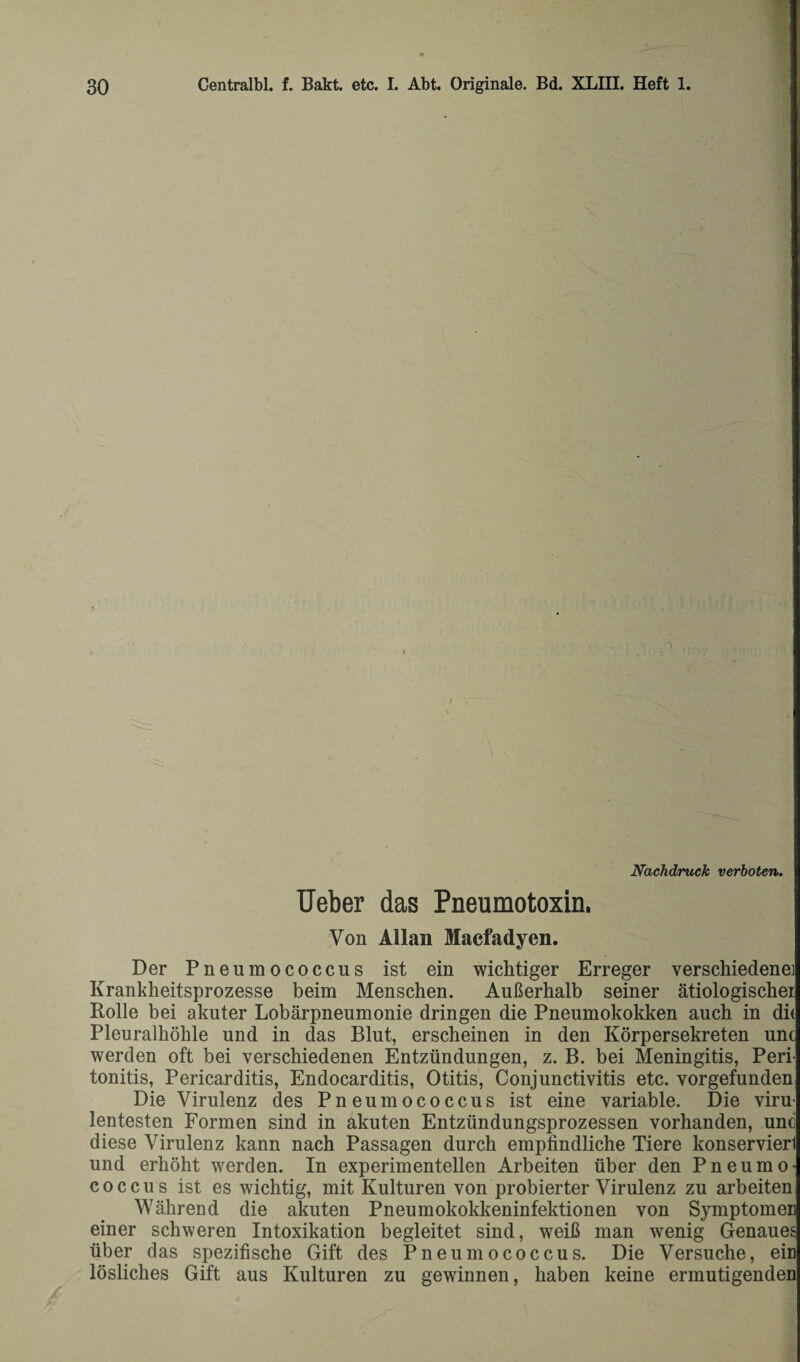 Nachdruck verboten. Ueber das Pneumotoxin. Von Allan Macfadyen. Der Pneumococcus ist ein wichtiger Erreger verschiedene] Krankheitsprozesse beim Menschen. Außerhalb seiner ätiologischer Rolle bei akuter Lobärpneumonie dringen die Pneumokokken auch in die Pleuralhöhle und in das Blut, erscheinen in den Körpersekreten unc werden oft bei verschiedenen Entzündungen, z. B. bei Meningitis, Peri¬ tonitis, Pericarditis, Endocarditis, Otitis, Conjunctivitis etc. vorgefunden Die Virulenz des Pneumococcus ist eine variable. Die viru¬ lentesten Formen sind in akuten Entzündungsprozessen vorhanden, unc diese Virulenz kann nach Passagen durch empfindliche Tiere konservierl und erhöht werden. In experimentellen Arbeiten über den Pneumo¬ coccus ist es wichtig, mit Kulturen von probierter Virulenz zu arbeiten Während die akuten Pneumokokkeninfektionen von Symptomen einer schweren Intoxikation begleitet sind, weiß man wenig Genaues über das spezifische Gift des Pneumococcus. Die Versuche, ein lösliches Gift aus Kulturen zu gewinnen, haben keine ermutigenden