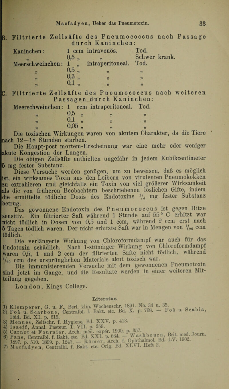 B. Filtrierte Zellsäfte des Pneumococcus nach Passage durch Kaninchen: Kaninchen: Meerschweinchen: 55 55 55 1 ccm intravenös. 0,5 „ 1 „ 0,5 „ 0,3 „ 0,1 „ intraperitoneal. 55 55 55 Tod. Schwer krank. Tod. 55 55 55 C. Filtrierte Zellsäfte des Pneumococcus nach weiteren Passagen durch Kaninchen: Meerschweinchen: 1 ccm intraperitoneal. Tod. 55 55 55 55 0,5 ii v 0,1 „ 55 55 0,05 v ,5 ,5 Die toxischen Wirkungen waren von akutem Charakter, da die Tiere nach 12 — 18 Stunden starben. Die Haupt-post mortem-Erscheinung war eine mehr oder weniger akute Kongestion der Lungen. Die obigen Zellsäfte enthielten ungefähr in jedem Kubikcentimeter 5 mg fester Substanz. Diese Versuche werden genügen, um zu beweisen, daß es möglich ist, ein wirksames Toxin aus den Leibern von virulenten Pneumokokken zu extrahieren und gleichfalls ein Toxin von viel größerer Wirksamkeit als die von früheren Beobachtern beschriebenen löslichen Gifte, indem die ermittelte tödliche Dosis des Endotoxins V4 mg fester Substanz betrug. Das gewonnene Endotoxin des Pneumococcus ist gegen Hitze sensitiv. Ein filtrierter Saft während 1 Stunde auf 55° C erhitzt war nicht tödlich in Dosen von 0,5 und 1 ccm, während 2 ccm erst nach 5 Tagen tödlich waren. Der nicht erhitzte Saft war in Mengen von Y20 ccm tödlich. Die verlängerte Wirkung von Chloroformdampf war auch für das Endotoxin schädlich. Nach 1-stündiger Wirkung von Chloroformdampf waren 0,5, 1 und 2 ccm der filtrierten Säfte nicht tödlich, während Y20 ccm des ursprünglichen Materials akut toxisch war. Die immunisierenden Versuche mit dem gewonnenen Pneumotoxin sind jetzt im Gange, und die Resultate werden in einer weiteren Mit¬ teilung gegeben. London, Kings College. k 1) Klemperer, G. u. F Literatur. Berl. klin. Wochenschr. 1891. No. 84 u. 2) Centralbl. f. Bakt. etc. Bd. X. p. <98. 413. Foä u. Scarbone, Ibid. Bd. XI. p. 615. 3) Mennes, Zeitschr. f. Hygiene. Bd. XXV. p 4) Isaeff, Annal. Pasteur. T. VII. p. 259. 5) Carnot et Fournier, Arcb. med. expdr. 1900. p. 3o<. 6) Pane, Centralbl. f. Bakt. etc. Bd. XXL p. 664. ~ Washbourn, 1897. p. 510. 1899. p. 1247. — Römer, Arch.LOpbthalniol.Ld. 7) Macfadyen, Centralbl. f. Bakt. etc. Orig. Bd. XLVI. Heit <Z. 35. Foä u. Scabia, Brit. med. Journ. LV. 1902.