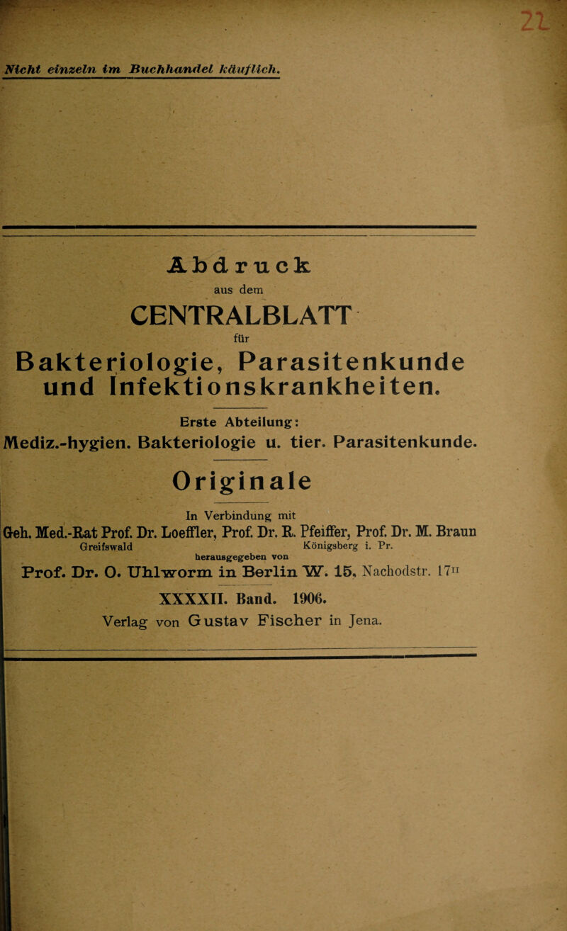 Nicht einzeln im Buchhandel käuflich. Abdruck aus dem CENTRALBLATT für Bakteriologie, Parasitenkunde und Infektionskrankheiten. Erste Abteilung: Mediz.-hygien. Bakteriologie u. tier. Parasitenkunde. Originale ~ _ In Verbindung mit Geh. Med.-Rat Prof. Dr. Loeffler, Prof. Dr. R. Pfeiifer, Prof. Dr. M. Braun Greifswald Königsberg i. Pr. herausgegeben von Prof. Dr. O. Uhlworm in Berlin W. 15, Nachodstr. I7n XXXXII. Band. 1906. Verlag von Gustav Fischer in Jena.