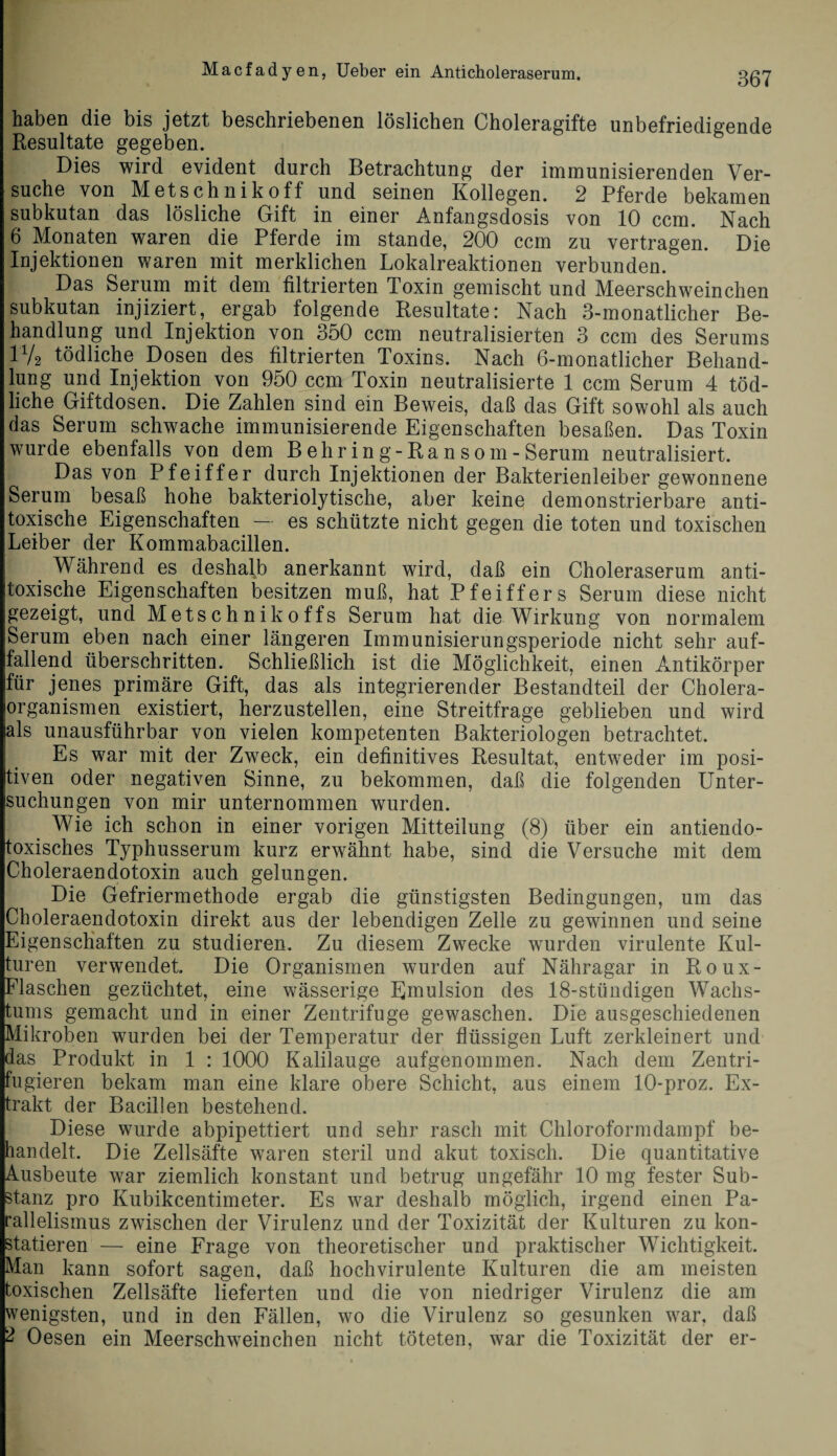 haben die bis jetzt beschriebenen löslichen Choleragifte unbefriedigende Resultate gegeben. Dies wird evident durch Betrachtung der immunisierenden Ver¬ suche von Metschnikoff und seinen Kollegen. 2 Pferde bekamen subkutan das lösliche Gift in einer Anfangsdosis von 10 ccm. Nach 6 Monaten waren die Pferde im stände, 200 ccm zu vertragen. Die Injektionen waren mit merklichen Lokalreaktionen verbunden. Das Serum mit dem filtrierten Toxin gemischt und Meerschweinchen subkutan injiziert, ergab folgende Resultate: Nach 3-monatlicher Be¬ handlung und Injektion von 350 ccm neutralisierten 3 ccm des Serums iy2 tödliche Dosen des filtrierten Toxins. Nach 6-monatlicher Behand¬ lung und Injektion von 950 ccm Toxin neutralisierte 1 ccm Serum 4 töd¬ liche Giftdosen. Die Zahlen sind ein Beweis, daß das Gift sowohl als auch das Serum schwache immunisierende Eigenschaften besaßen. Das Toxin wurde ebenfalls von dem B ehr in g-Ransom-Serum neutralisiert. Das von Pfeiffer durch Injektionen der Bakterienleiber gewonnene Serum besaß hohe bakteriolytische, aber keine demonstrierbare anti¬ toxische Eigenschaften — es schützte nicht gegen die toten und toxischen Leiber der Kommabacillen. Während es deshalb anerkannt wird, daß ein Choleraserum anti- toxische Eigenschaften besitzen muß, hat Pfeiffers Serum diese nicht gezeigt, und Metschnikoffs Serum hat die Wirkung von normalem Serum eben nach einer längeren Immunisierungsperiode nicht sehr auf¬ fallend überschritten. Schließlich ist die Möglichkeit, einen Antikörper für jenes primäre Gift, das als integrierender Bestandteil der Cholera¬ organismen existiert, herzustellen, eine Streitfrage geblieben und wird als unausführbar von vielen kompetenten Bakteriologen betrachtet. Es war mit der Zweck, ein definitives Resultat, entweder im posi¬ tiven oder negativen Sinne, zu bekommen, daß die folgenden Unter¬ suchungen von mir unternommen wurden. Wie ich schon in einer vorigen Mitteilung (8) über ein antiendo- toxisches Typhusserum kurz erwähnt habe, sind die Versuche mit dem Choleraendotoxin auch gelungen. Die Gefriermethode ergab die günstigsten Bedingungen, um das Choleraendotoxin direkt aus der lebendigen Zelle zu gewinnen und seine Eigenschaften zu studieren. Zu diesem Zwecke wurden virulente Kul¬ turen verwendet. Die Organismen wurden auf Nähragar in Roux- Flaschen gezüchtet, eine wässerige Emulsion des 18-stündigen Wachs¬ tums gemacht und in einer Zentrifuge gewaschen. Die ausgeschiedenen Mikroben wurden bei der Temperatur der flüssigen Luft zerkleinert und das Produkt in 1 : 1000 Kalilauge aufgenommen. Nach dem Zentri¬ fugieren bekam man eine klare obere Schicht, aus einem 10-proz. Ex¬ trakt der Bacillen bestehend. Diese wurde abpipettiert und sehr rasch mit Chloroformdampf be¬ handelt. Die Zellsäfte waren steril und akut toxisch. Die quantitative Ausbeute war ziemlich konstant und betrug ungefähr 10 mg fester Sub¬ stanz pro Kubikcentimeter. Es war deshalb möglich, irgend einen Pa¬ rallelismus zwischen der Virulenz und der Toxizität der Kulturen zu kon¬ statieren — eine Frage von theoretischer und praktischer Wichtigkeit. Man kann sofort sagen, daß hochvirulente Kulturen die am meisten toxischen Zellsäfte lieferten und die von niedriger Virulenz die am wenigsten, und in den Fällen, wo die Virulenz so gesunken war, daß 2 Oesen ein Meerschweinchen nicht töteten, war die Toxizität der er-