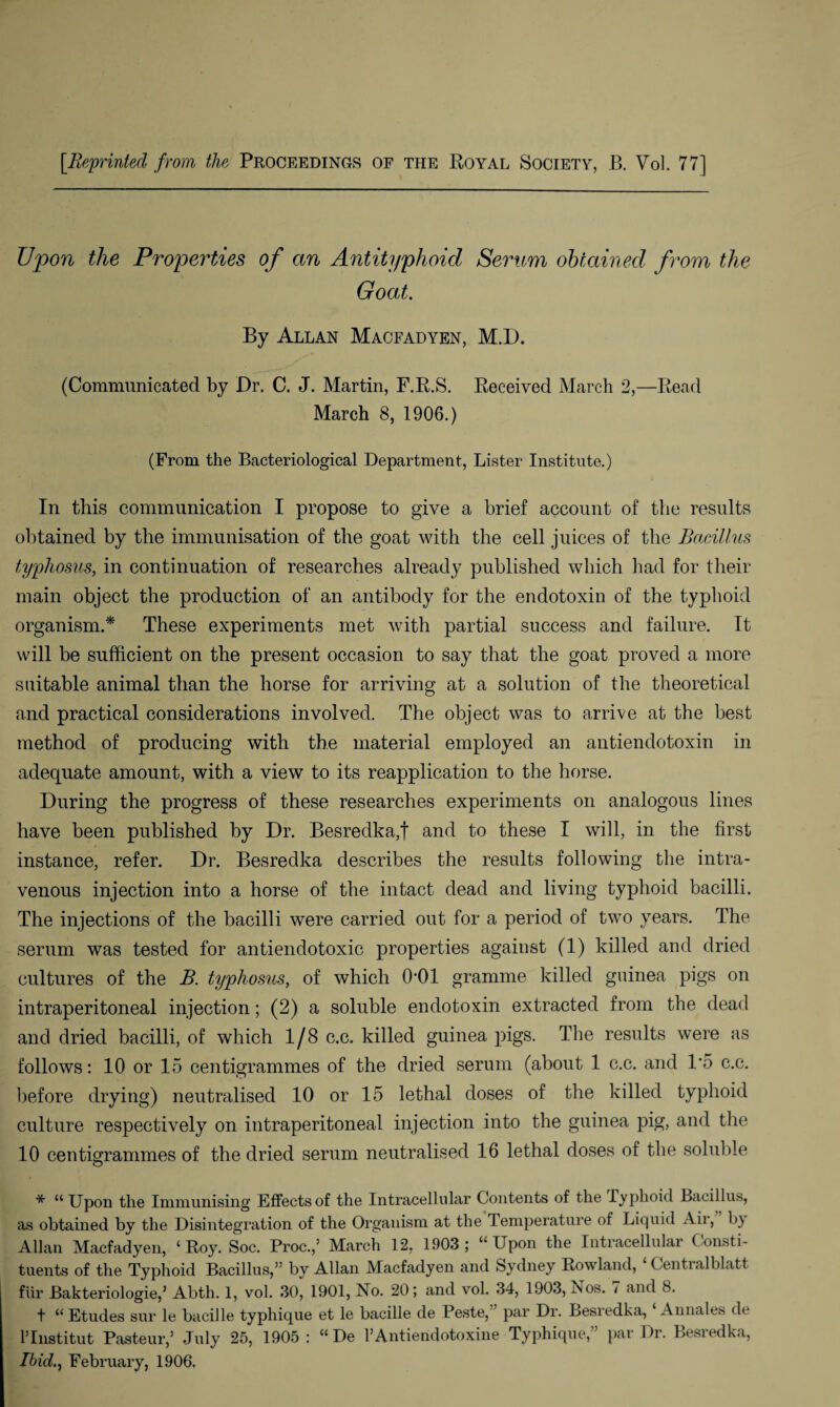 [Reprinted from the Proceedings of the Royal Society, B. Vol. 77] Upon the Properties of an Antityphoid Serum obtained from the Goat. By Allan Macfadyen, M.D. (Communicated by Dr. C. J. Martin, F.R.S. Received March 2,—Read March 8, 1906.) (From the Bacteriological Department, Lister Institute.) In this communication I propose to give a brief account of the results obtained by the immunisation of the goat with the cell juices of the Bacillus typhosus, in continuation of researches already published which had for their main object the production of an antibody for the endotoxin of the typhoid organism.* These experiments met with partial success and failure. It will be sufficient on the present occasion to say that the goat proved a more suitable animal than the horse for arriving at a solution of the theoretical and practical considerations involved. The object was to arrive at the best method of producing with the material employed an antiendotoxin in adequate amount, with a view to its reapplication to the horse. During the progress of these researches experiments on analogous lines have been published by Dr. Besredka,t and to these I will, in the first instance, refer. Dr. Besredka describes the results following the intra¬ venous injection into a horse of the intact dead and living typhoid bacilli. The injections of the bacilli were carried out for a period of two years. The serum was tested for antiendotoxic properties against (1) killed and dried cultures of the B. typhosus, of which 0-01 gramme killed guinea pigs on intraperitoneal injection; (2) a soluble endotoxin extracted from the dead and dried bacilli, of which 1/8 c.c. killed guinea pigs. The results were as follows: 10 or 15 centigrammes of the dried serum (about 1 c.c. and 1*5 c.c. before drying) neutralised 10 or 15 lethal doses of the killed typhoid culture respectively on intraperitoneal injection into the guinea pig, and the 10 centigrammes of the dried serum neutralised 16 lethal doses of the soluble * “ Upon tlie Immunising Effects of the Intracellular Contents of the Typhoid Bacillus, as obtained by the Disintegration of the Organism at the Temperature of Liquid Air, by Allan Macfadyen, ‘Roy. Soc. Proc.,5 March 12, 1903; “Upon the Intracellular Consti¬ tuents of the Typhoid Bacillus,” by Allan Macfadyen and Sydney Rowland, ‘ Centralblatt fur Bakteriologie,5 Abth. 1, vol. 30, 1901, No. 20; and vol. 34, 1903, i\os. 7 and 8. t “ Etudes sur le bacille typhique et le bacille de Peste, par Dr. Besredka, Annales de Plnstitut Pasteur,5 July 25, 1905 : “ De TAntiendotoxine Typhique,” par Dr. Besredka, Ibid., February, 1.906.