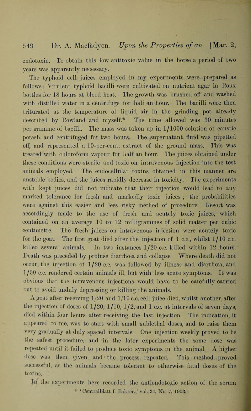 endotoxin. To obtain this low antitoxic value in the horse a period of two years was apparently necessary. The typhoid cell juices employed in my experiments were prepared as follows: Virulent typhoid bacilli were cultivated on nutrient agar in Roux bottles for 18 hours at blood heat. The growth was brushed off and washed with distilled water in a centrifuge for half an hour. The bacilli were then triturated at the temperature of licpiid air in the grinding pot already described by Rowland and myself.* The time allowed was 30 minutes per gramme of bacilli. The mass was taken up in 1/1000 solution of caustic potash, and centrifuged for two hours. The supernatant fluid was pipetted off, and represented a 10-per-cent, extract of the ground mass. This was treated with chloroform vapour for half an hour. The juices obtained under these conditions were sterile and toxic on intravenous injection into the test animals employed. The endocellular toxins obtained in this manner are unstable bodies, and the juices rapidly decrease in toxicity. The experiments with kept juices did not indicate that their injection would lead to any marked tolerance for fresh and markedly toxic juices ; the probabilities were against this easier and less risky method of procedure. Resort was accordingly made to the use of fresh and acutely toxic juices, which contained on an average 10 to 12 milligrammes of solid matter per cubic centimetre. The fresh juices on intravenous injection were acutely toxic for the goat. The first goat died after the injection of 1 c.c., whilst 1/10 c.c. killed several animals. In two instances 1/20 c.c. killed within 12 hours. Death was preceded by profuse diarrhoea and collapse. Where death did not occur, the injection of 1/20 c.c. was followed by illness and diarrhoea, and 1/30 c.c. rendered certain animals ill, but with less acute symptoms. It was obvious that the intravenous injections would have to be carefully carried out to avoid unduly depressing or killing the animals. A goat after receiving 1/20 and 1/10 c.c. cell juice died, whilst another, after the injection of doses of 1/20, 1/10, 1/2, and 1 c.c. at intervals of seven days, died within four hours after receiving the last injection. The indication, it appeared to me, was to start with small sublethal doses, and to raise them very gradually at duly spaced intervals. One injection weekly proved to be the safest procedure, and in the later experiments the same dose was repeated until it failed to produce toxic symptoms in the animal. A higher dose was then given and * the process repeated. This method proved successful, as the animals became tolerant to otherwise fatal doses of the toxins. Tn the experiments here recorded the antiendotoxic action of the serum * ‘ Centralblatt f. Bakter.f vol. 34, No. 7, 1903.