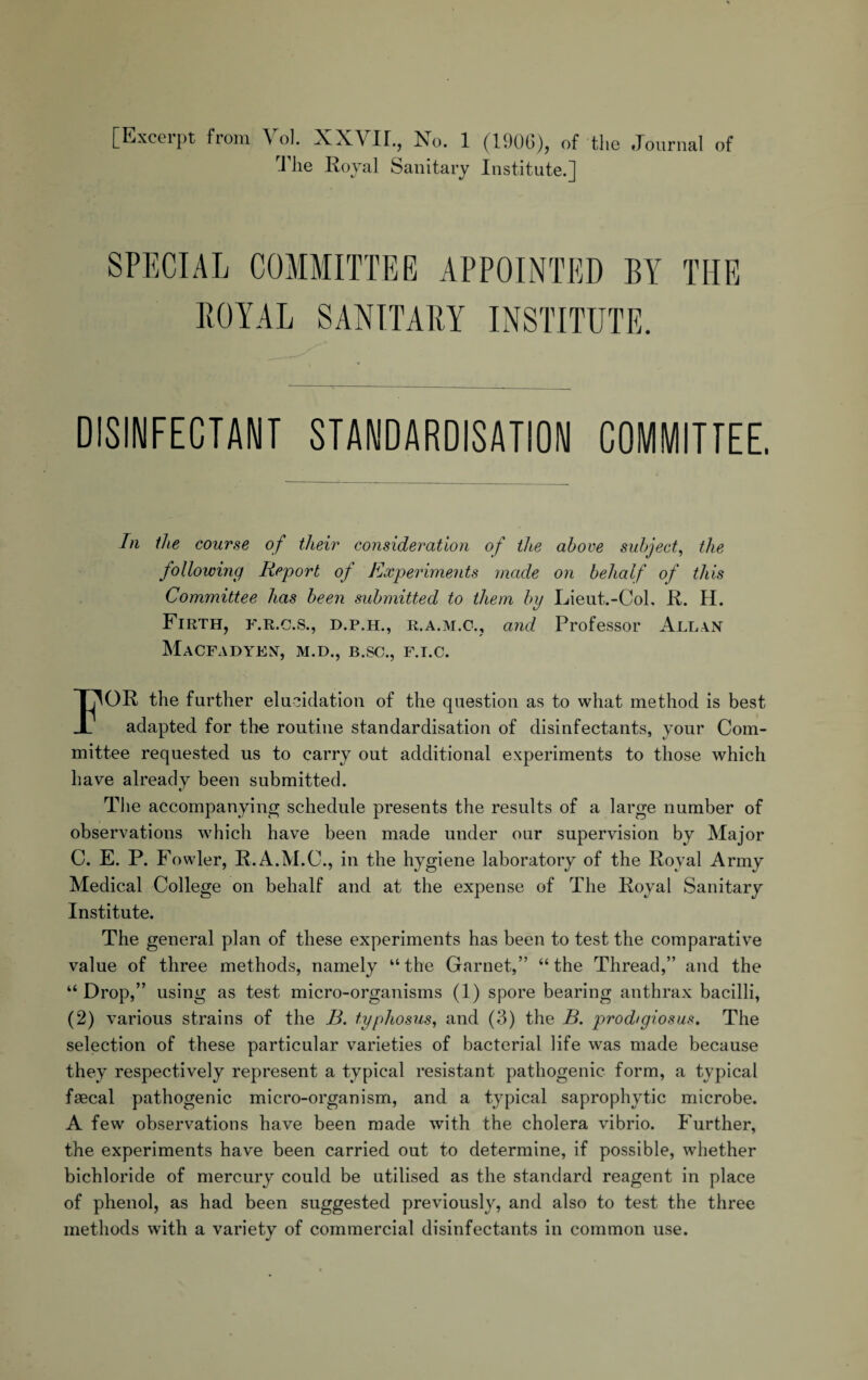 [Excerpt from Vol. XXVir., No. 1 (1906), of the Journal of J lie Royal Sanitary Institute.] SPECIAL COMMITTEE APPOINTED BY THE ROYAL SANITARY INSTITUTE. DISINFECTANT STANDARDISATION COMMITTEE. In the course of their consideration of the above subject, the following Report of Experiments made on behalf of this Committee has been submitted to them by Lieut.-Col, R. H. Firth, f.r.c.s., d.p.h., r.a.m.c., and Professor Allan MaCFADYEN, M.D., B.SC., F.I.C. FOR the further elucidation of the question as to what method is best adapted for the routine standardisation of disinfectants, your Com¬ mittee requested us to carry out additional experiments to those which have already been submitted. The accompanying schedule presents the results of a large number of observations which have been made under our supervision by Major C. E. P. Fowler, R.A.M.C., in the hygiene laboratory of the Royal Army Medical College on behalf and at the expense of The Royal Sanitary Institute. The general plan of these experiments has been to test the comparative value of three methods, namely “the Garnet,” “the Thread,” and the “ Drop,” using as test micro-organisms (1) spore bearing anthrax bacilli, (2) various strains of the B. typhosus, and (3) the B. prod/giosus. The selection of these particular varieties of bacterial life was made because they respectively represent a typical resistant pathogenic form, a typical faecal pathogenic micro-organism, and a typical saprophytic microbe. A few observations have been made with the cholera vibrio. Further, the experiments have been carried out to determine, if possible, whether bichloride of mercury could be utilised as the standard reagent in place of phenol, as had been suggested previously, and also to test the three methods with a variety of commercial disinfectants in common use.