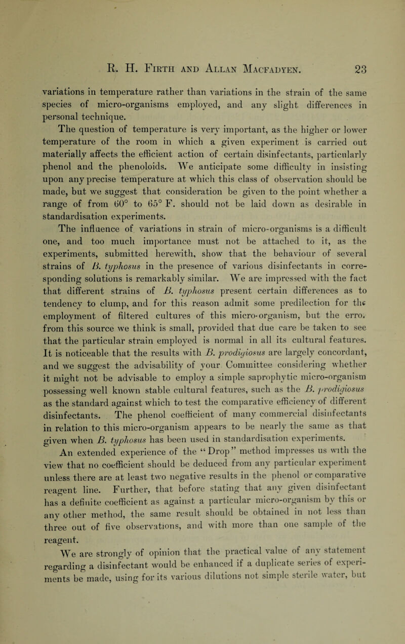 variations in temperature rather than variations in the strain of the same species of micro-organisms employed, and any slight differences in personal technique. The question of temperature is very important, as the higher or lower temperature of the room in which a given experiment is carried out materially affects the efficient action of certain disinfectants, particularly phenol and the phenoloids. We anticipate some difficulty in insisting upon any precise temperature at which this class of observation should be made, but we suggest that consideration be given to the point whether a range of from 60° to 65° F. should not be laid down as desirable in standardisation experiments. The influence of variations in strain of micro-organisms is a difficult one, and too much importance must not be attached to it, as the experiments, submitted herewith, show that the behaviour of several strains of B. typhosus in the presence of various disinfectants in corre¬ sponding solutions is remarkably similar. We are impressed with the fact that different strains of B. typhosus present certain differences as to tendency to clump, and for this reason admit some predilection for the employment of filtered cultures of this micro-organism, but the emu from this source we think is small, provided that due care be taken to see that the particular strain employed is normal in all its cultural features. It is noticeable that the results with B. prodiyiosus are largely concordant, and we suggest the advisability of vour Committee considering whether it might not be advisable to employ a simple saprophytic micro-organism possessing well known stable cultural features, such as the B. yrodigiosus as the standard against which to test the comparative efficiency of different disinfectants. The phenol coefficient of many commercial disinfectants in relation to this micro-organism appears to be nearly the same as that given when B. typhosus has been used in standardisation experiments. An extended experience of the “Drop” method impresses us with the view that no coefficient should be deduced from any particular experiment unless there are at least two negative results in the phenol or compaiative reagent line. Further, that before stating that any given disinfectant hasa definite coefficient as against a particular micro-organism by this or any other method, the same result should be obtained in not less than three out of five observations, and with more than one sample of the reagent. We are strongly of opinion that the practical value of any statement regarding a disinfectant would be enhanced if a duplicate series of experi¬ ments be made, using for its various dilutions not simple sterile water, but