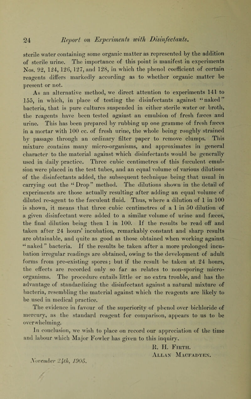 sterile water containing some organic matter as represented by the addition of sterile urine. The importance of this point is manifest in experiments Nos. 92, 124, 126, 127, and 128, in which the phenol coefficient of certain reagents differs markedly according as to whether organic matter be present or not. As an alternative method, we direct attention to experiments 141 to 155, in which, in place of testing the disinfectants against “naked” bacteria, that is pure cultures suspended in either sterile water or broth, the reagents have been tested against an emulsion of fresh faeces and urine. This has been prepared by rubbing up one gramme of fresh faeces in a mortar with 100 cc. of fresh urine, the whole being roughly strained by passage through an ordinary filter paper to remove clumps. This mixture contains many micro-organisms, and approximates in general character to the material against which disinfectants would be generally used in daily practice. Three cubic centimetres of this foeculent emul¬ sion were placed in the test tubes, and an equal volume of various dilutions of the disinfectants added, the subsequent technique being that usual in carrying out the “Drop” method. The dilutions shown in the detail of experiments are those actually resulting after adding an equal volume of diluted re-agent to the f incident fluid. Thus, where a dilution of 1 in 100 is shown, it means that three cubic centimetres of a 1 in 50 dilution of a given disinfectant were added to a similar volume of urine and faeces, the final dilution being then 1 in 100. If the results be read off and taken after 24 hours’ incubation, remarkably constant and sharp results are obtainable, and quite as good as those obtained when working against “naked” bacteria. If the results be taken after a more prolonged incu¬ bation irregular readings are obtained, owing to the development of adult forms from pre-existing spores; but if the result be taken at 24 hours, the effects are recorded only so far as relates to non-sporing micro¬ organisms. The procedure entails little or no extra trouble, and has the advantage of standardizing the disinfectant against a natural mixture of bacteria, resembling the material against which the reagents are likely to be used in medical practice. The evidence in favour of the superiority of phenol over bichloride of mercury, as the standard reagent for comparison, appears to us to be overwhelming;. O In conclusion, we wish to place on record our appreciation of the time and labour which Major Fowler has given to this inquiry. K. PI. Firth. Allan Macfadyen. A'ovember Iph, 1005.