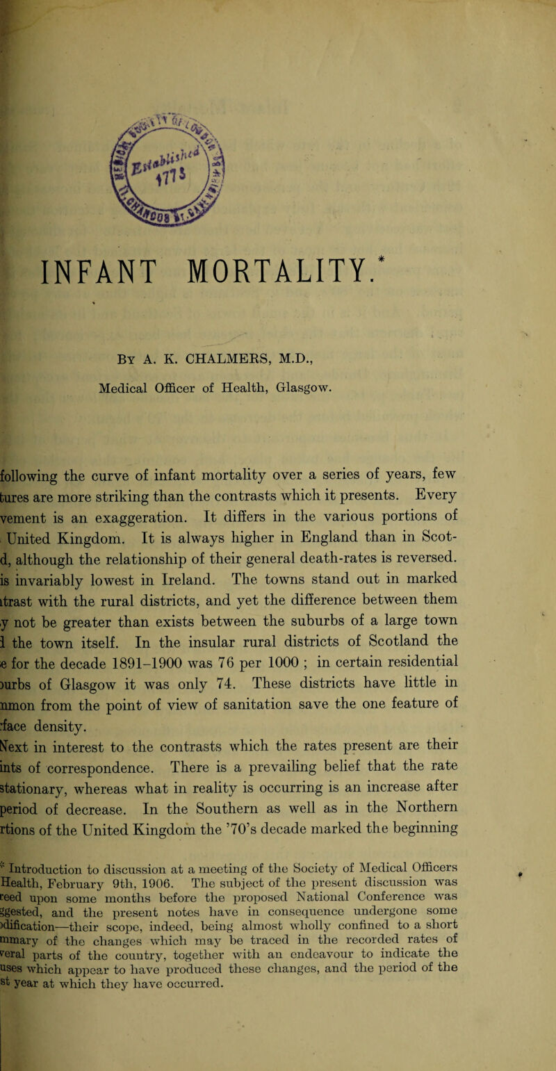 By A. K. CHALMERS, M.D., Medical Officer of Health, Glasgow. following the curve of infant mortality over a series of years, few tures are more striking than the contrasts which it presents. Every vement is an exaggeration. It differs in the various portions of United Kingdom. It is always higher in England than in Scot- d, although the relationship of their general death-rates is reversed, is invariably lowest in Ireland. The towns stand out in marked Ltrast with the rural districts, and yet the difference between them y not be greater than exists between the suburbs of a large town 1 the town itself. In the insular rural districts of Scotland the e for the decade 1891-1900 was 76 per 1000 ; in certain residential )urbs of Glasgow it was only 74. These districts have little in nmon from the point of view of sanitation save the one feature of :face density. Next in interest to the contrasts which the rates present are their ints of correspondence. There is a prevailing belief that the rate stationary, whereas what in reality is occurring is an increase after period of decrease. In the Southern as well as in the Northern rtions of the United Kingdom the ’70’s decade marked the beginning '' Introduction to discussion at a meeting of the Society of Medical Officers Health, February 9th, 1906. The subject of the present discussion was Peed upon some months before the proposed National Conference was Rested, and the present notes have in consequence undergone some edification—their scope, indeed, being almost wholly confined to a short mmary of the changes which may be traced in the recorded rates of Peral parts of the country, together with an endeavour to indicate the uses which appear to have produced these changes, and the period of the st year at which they have occurred.