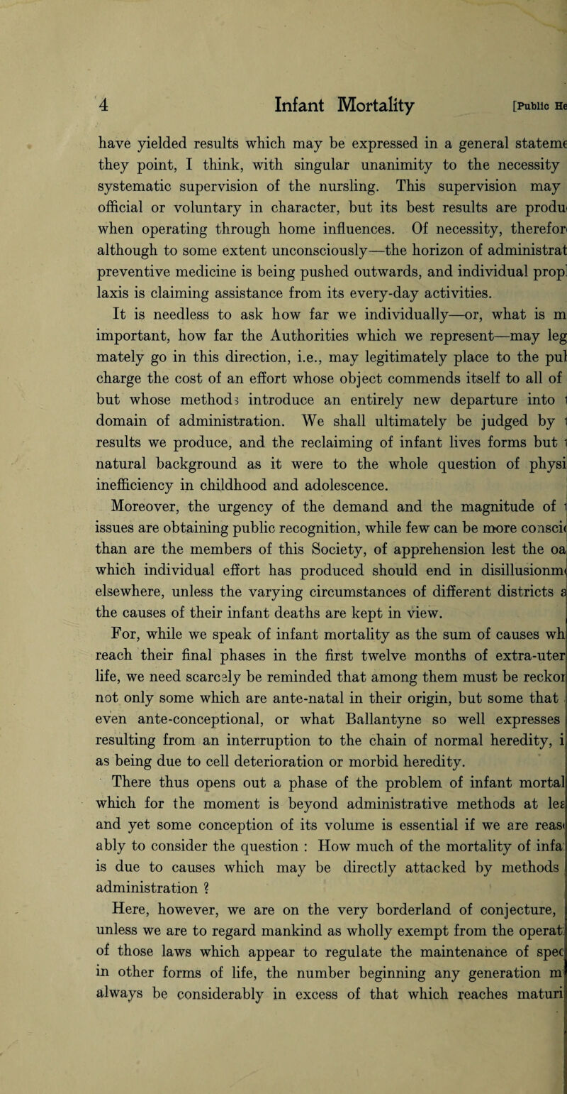 have yielded results which may be expressed in a general statemc they point, I think, with singular unanimity to the necessity systematic supervision of the nursling. This supervision may official or voluntary in character, but its best results are produ when operating through home influences. Of necessity, therefor* although to some extent unconsciously—the horizon of administrat preventive medicine is being pushed outwards, and individual prop] laxis is claiming assistance from its every-day activities. It is needless to ask how far we individually—or, what is m important, how far the Authorities which we represent—may leg mately go in this direction, i.e., may legitimately place to the pul charge the cost of an effort whose object commends itself to all of but whose methods introduce an entirely new departure into i domain of administration. We shall ultimately be judged by i results we produce, and the reclaiming of infant lives forms but i natural background as it were to the whole question of physi inefficiency in childhood and adolescence. Moreover, the urgency of the demand and the magnitude of t issues are obtaining public recognition, while few can be more conscic than are the members of this Society, of apprehension lest the oa which individual effort has produced should end in disillusionmt elsewhere, unless the varying circumstances of different districts a the causes of their infant deaths are kept in view. For, while we speak of infant mortality as the sum of causes wh reach their final phases in the first twelve months of extra-uter life, we need scarcely be reminded that among them must be reckor not only some which are ante-natal in their origin, but some that even ante-conceptional, or what Ballantyne so well expresses resulting from an interruption to the chain of normal heredity, i, as being due to cell deterioration or morbid heredity. There thus opens out a phase of the problem of infant mortal which for the moment is beyond administrative methods at lee and yet some conception of its volume is essential if we are reas< ably to consider the question : How much of the mortality of inf a is due to causes which may be directly attacked by methods administration ? Here, however, we are on the very borderland of conjecture, unless we are to regard mankind as wholly exempt from the operat: of those laws which appear to regulate the maintenance of spec in other forms of life, the number beginning any generation m always be considerably in excess of that which reaches maturi