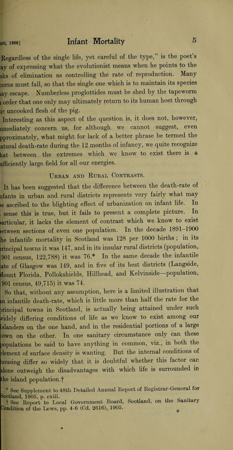 Regardless of the single life, yet careful of the type,” is the poet s ay of expressing what the evolutionist means when he points to the sks of elimination as controlling the rate of reproduction. Many 30ms must fall, so that the single one which is to maintain its species iay escape. Numberless proglottides must be shed by the tapeworm 1 order that one only may ultimately return to its human host through ie uncooked flesh of the pig. Interesting as this aspect of the question is, it does not, however, nmediately concern us, for although we cannot suggest, even pproximately, what might for lack of a better phrase be termed the atural death-rate during the 12 months of infancy, we quite recognize hat between the extremes which we know to exist there is a ufficiently large field for all our energies. Urban and Rural Contrasts. It has been suggested that the difference between the death-rate of iff ants in urban and rural districts represents very fairly what may »e ascribed to the blighting effect of urbanization on infant life. In [ sense this is true, but it fails to present a complete picture. In (articular, it lacks the element of contrast which we know to exist letween sections of even one population. In the decade 1891—1900 he infantile mortality in Scotland was 128 per 1000 births , in its >rincipal towns it was 147, and in its insular rural districts (population, 901 census, 122,788) it was 76* In the same decade the infantile ate of Glasgow was 149, and in five of its best districts (Langside, lount Florida, Pollokshields, Hillhead, and Kelvinside—population, 901 census, 49,715) it was 74. So that, without any assumption, here is a limited illustration that tn infantile death-rate, which is little more than half the rate for the principal towns in Scotland, is actually being attained under such widely differing conditions of life as we know to exist among our [slanders on the one hand, and in the residential portions of a large 30wn on the other. In one sanitary circumstance only can these populations be said to have anything in common, viz., in both the dement of surface density is wanting. But the internal conditions of lousing differ so widely that it is doubtful whether this factor can done outweigh the disadvantages with which life is surrounded in the island population.f * See Supplement to 48th. Detailed Annual Report of Registiai- General for Scotland, 1905, p. cxiii. t See Report to Local Government Board, Scotland, on the Sanitary Condition of the Lews, pp. 4-6 (Cd. 2616), 1905.