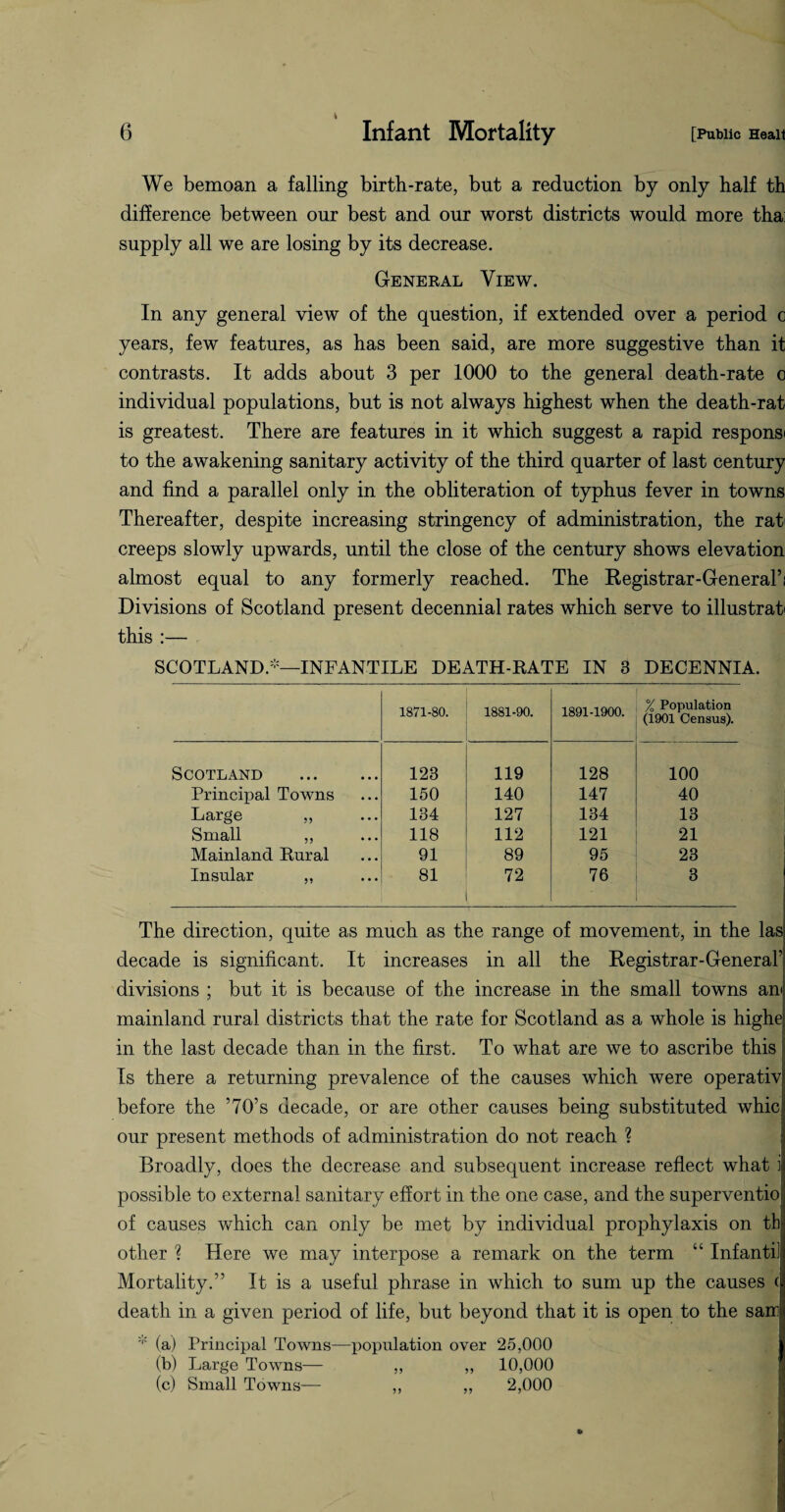 t We bemoan a falling birth-rate, but a reduction by only half th difference between our best and our worst districts would more tha: supply all we are losing by its decrease. General View. In any general view of the question, if extended over a period c years, few features, as has been said, are more suggestive than it contrasts. It adds about 3 per 1000 to the general death-rate c individual populations, but is not always highest when the death-rat is greatest. There are features in it which suggest a rapid responsi to the awakening sanitary activity of the third quarter of last century and find a parallel only in the obliteration of typhus fever in towns Thereafter, despite increasing stringency of administration, the rati creeps slowly upwards, until the close of the century shows elevation almost equal to any formerly reached. The Registrar-General’: Divisions of Scotland present decennial rates which serve to illustrate this :— SCOTLAND.-—INFANTILE DEATH-RATE IN 3 DECENNIA. 1871-80. 1881-90. 1891-1900. % Population (1901 Census). Scotland . 123 119 128 100 Principal Towns 150 140 147 40 Large „ 134 127 134 13 Small ,, 118 112 121 21 Mainland Rural 91 89 95 23 Insular „ 81 72 76 3 The direction, quite as much as the range of movement, in the las decade is significant. It increases in all the Registrar-General’ divisions ; but it is because of the increase in the small towns am mainland rural districts that the rate for Scotland as a whole is highe in the last decade than in the first. To what are we to ascribe this Is there a returning prevalence of the causes which were operativ before the ’70’s decade, or are other causes being substituted whic our present methods of administration do not reach ? Broadly, does the decrease and subsequent increase reflect what i possible to external sanitary effort in the one case, and the superventio of causes which can only be met by individual prophylaxis on th other ? Here we may interpose a remark on the term “ Inf an til Mortality.” It is a useful phrase in which to sum up the causes ( death in a given period of life, but beyond that it is open to the sair - (a) Principal Towns—population over 25,000 (b) Large Towns— ,, ,, 10,000 (c) Small Towns— ,, ,, 2,000