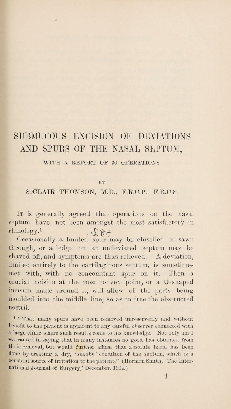 AND SPURS OF THE NASAL SEPTUM, WITH A REPORT OP 30 OPERATIONS BY StCLAIR THOMSON, M.D., F.R.C.P., F.R.C.S. It is generally agreed that operations on the nasal septum have not been amongst the most satisfactory in rhinology.1 Occasionally a limited spur may be chiselled or sawn through, or a ledge on an undeviated septum may be shaved off, and symptoms are thus relieved. A deviation, limited entirely to the cartilaginous septum, is sometimes met with, with no concomitant spur on it. Then a crucial incision at the most convex point, or a U-shaped incision made around it, will allow of the parts being moulded into the middle line, so as to free the obstructed nostril. 1  That many spurs have been removed unreservedly and without benefit to the patient is apparent to any careful observer connected with a large clinic where such results come to his knowledge. Not only am I warranted in saying that in many instances no good has obtained from their removal, but would further affirm that absolute harm has been done by creating a dry, ‘ scabby5 condition of the septum, which is a constant source of irritation to the patient.” (Harmon Smith, ‘ The Inter¬ national Journal of Surgery,' December, 1904.)