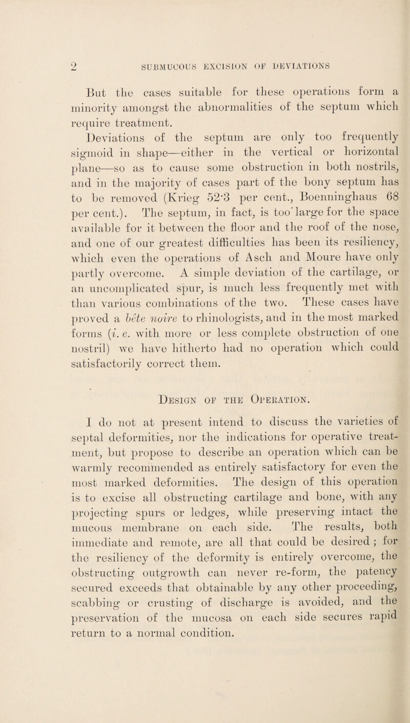 But tlie cases suitable for these operations form a minority amongst the abnormalities of the septum which require treatment. Deviations of the septum are only too frequently sigmoid in shape—either in the vertical or horizontal plane—so as to cause some obstruction in both nostrils, and in the majority of cases part of the bony septum has to be removed (Krieg 52‘3 per cent., Boenninghaus 68 per cent.). The septum, in fact, is too'large for the space available for it between the floor and the roof of the nose, and one of our greatest difficulties has been its resiliency, which even the operations of A sell and Moure have only partly overcome. A. simple deviation of the cartilage, or an uncomplicated spur, is much less frequently met with than various combinations of the two. flfliese cases have proved a bete noire to rliinologists, and in the most marked forms (i. e. with more or less complete obstruction of one nostril) we have hitherto had no operation which could satisfactorily correct them. Design of the Operation. I do not at present intend to discuss the varieties of septal deformities, nor the indications for operative treat¬ ment, but propose to describe an operation which can be warmly recommended as entirely satisfactory for even the most marked deformities. The design of this operation is to excise all obstructing cartilage and bone, with any projecting spurs or ledges, while preserving intact the mucous membrane on each side. rMie results, both immediate and remote, are all that could be desired ; for the resiliency of the deformity is entirely overcome, the obstructing outgrowth can never re-form, the patency secured exceeds that obtainable by any other proceeding, scabbing or crusting of discharge is avoided, and the preservation of the mucosa on each side secures rapid return to a normal condition.