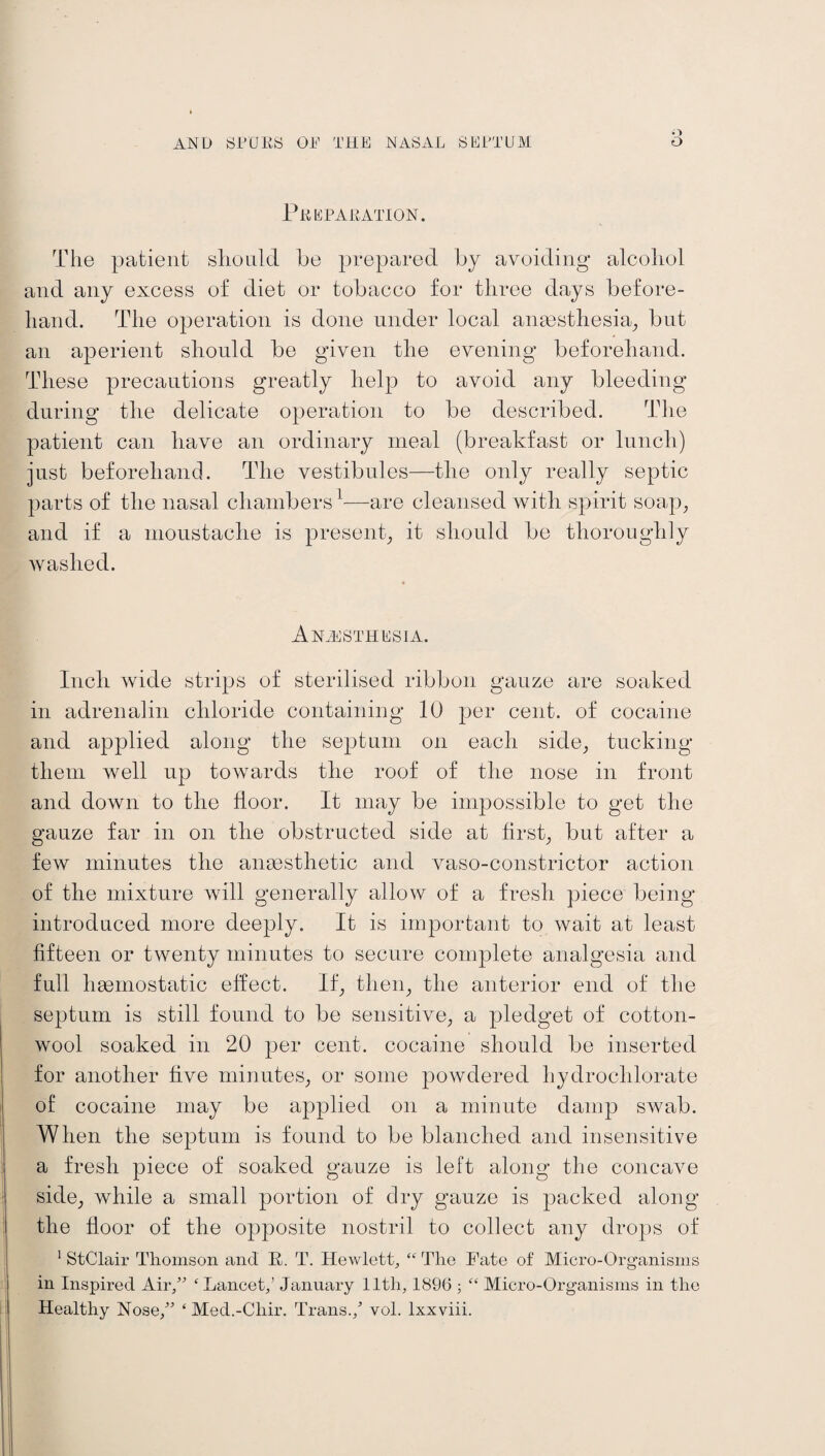 q Preparation. The patient should he prepared by avoiding alcohol and any excess of diet or tobacco for three days before¬ hand. The operation is done under local anaesthesia, but an aperient should be given the evening beforehand. These precautions greatly help to avoid any bleeding during the delicate operation to be described. The patient can have an ordinary meal (breakfast or lunch) just beforehand. The vestibules—the only really septic parts of the nasal chambers1—are cleansed with spirit soap, and if a moustache is present, it should be thoroughly washed. Anaesthesia. Inch wide strips of sterilised ribbon gauze are soaked in adrenalin chloride containing 10 per cent, of cocaine and applied along the septum on each side, tucking them well up towards the roof of the nose in front and down to the floor. It may be impossible to get the gauze far in on the obstructed side at first, but after a few minutes the anaesthetic and vaso-constrictor action of the mixture will generally allow of a fresh piece being introduced more deeply. It is important to wait at least fifteen or twenty minutes to secure complete analgesia and full haemostatic effect. If, then, the anterior end of the septum is still found to be sensitive, a pledget of cotton¬ wool soaked in 20 per cent, cocaine should be inserted for another five minutes, or some powdered hydrochlorate of cocaine may be applied on a minute damp swab. When the septum is found to be blanched and insensitive a fresh piece of soaked gauze is left along the concave side, while a small portion of dry gauze is packed along the floor of the opposite nostril to collect any drops of 1 StClair Thomson and K,. T. Hewlett, “ The Fate of Micro-Organisms in Inspired Air,” ‘ Lancet,’ January lltli, 1896 ; “ Micro-Organisms in the Healthy Nose,” ‘ Med.-Cliir. Trans./ vol. lxxviii.