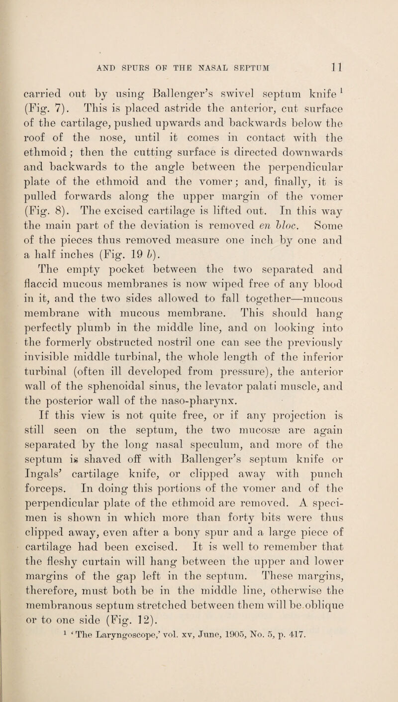 carried out by using Ballenger’s swivel septum knife1 (Fig. 7). This is placed astride the anterior, cut surface of the cartilage, pushed upwards and backwards below the roof of the nose, until it comes in contact with the ethmoid; then the cutting surface is directed downwards and backwards to the angle between the perpendicular plate of the ethmoid and the vomer; and, finally, it is pulled forwards along the upper margin of the vomer (Fig. 8). The excised cartilage is lifted out. In this way the main part of the deviation is removed en bloc. Some of the pieces thus removed measure one inch by one and a half inches (Fig. 19 b). The empty pocket between the two separated and flaccid mucous membranes is now wiped free of any blood in it, and the two sides allowed to fall together—mucous membrane with mucous membrane. This should hansr o perfectly plumb in the middle line, and on looking into the formerly obstructed nostril one can see the previously invisible middle turbinal, the whole length of the inferior turbinal (often ill developed from pressure), the anterior wall of the sphenoidal sinus, the levator palati muscle, and the posterior wall of the naso-pharynx. If this view is not quite free, or if any projection is still seen on the septum, the two mucosae are again separated by the long nasal speculum, and more of the septum is shaved off with Ballengerls septum knife or Ingals* cartilage knife, or clipped away with punch forceps. In doing this portions of the vomer and of the perpendicular plate of the ethmoid are removed. A speci¬ men is shown in which more than forty bits were thus clipped away, even after a bony spur and a large piece of cartilage had been excised. It is well to remember that the fleshy curtain will hang between the upper and lower margins of the gap left in the septum. These margins, therefore, must both be in the middle line, otherwise the membranous septum stretched between them will be.oblique or to one side (Fig. 12). 1 ‘ The Laryngoscope/ vol. xv, June, 1905, No. 5, p. 417.