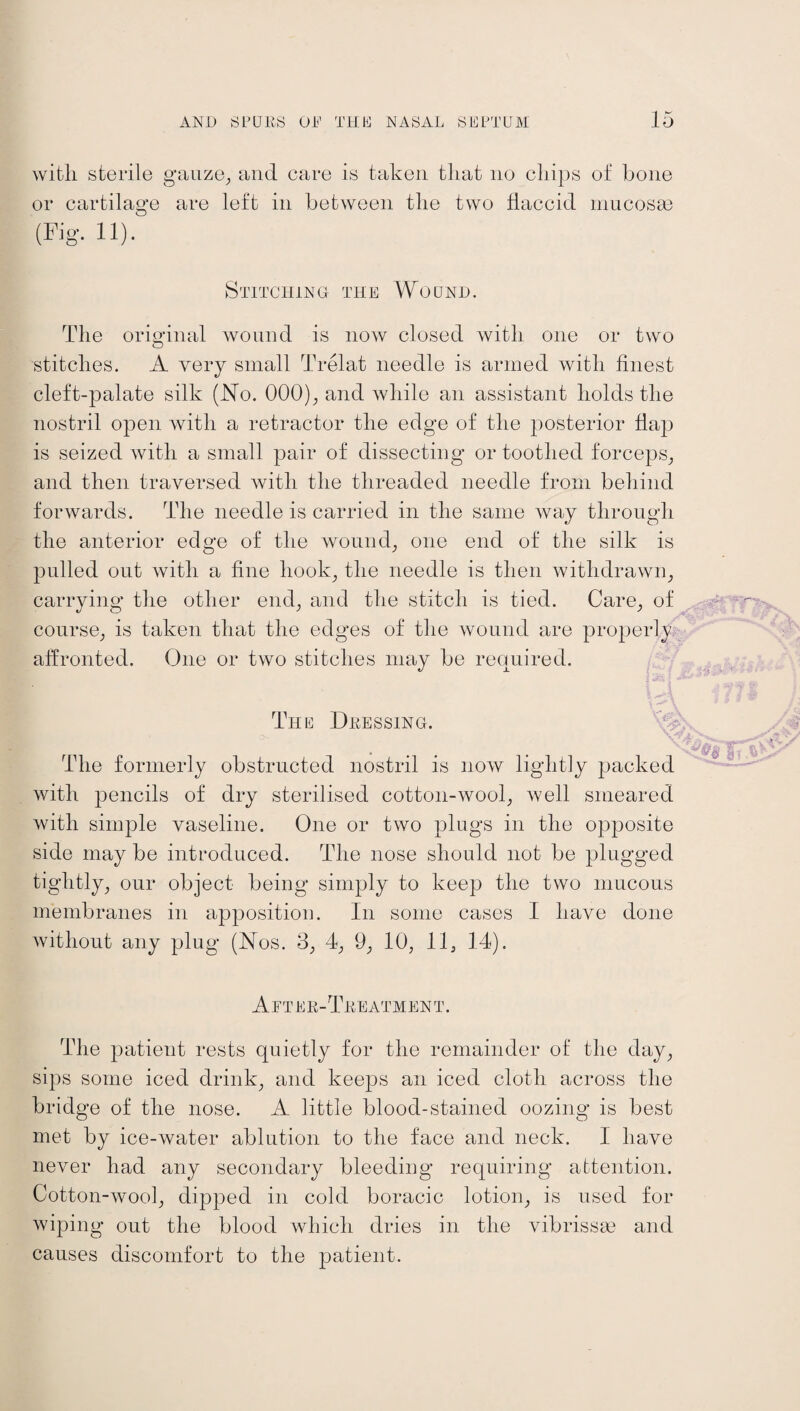 with sterile gauze, and care is taken that no chips of bone or cartilage are left in between the two flaccid mucosae (Fig. 11). Stitching the Wound. The original wound is now closed with one or two stitches. A very small Trelat needle is armed with finest cleft-palate silk (No. 000), and while an assistant holds the nostril open with a retractor the edge of the posterior flap is seized with a small pair of dissecting or toothed forceps, and then traversed with the threaded needle from behind forwards. The needle is carried in the same way through the anterior edge of the wound, one end of the silk is pulled out with a fine hook, the needle is then withdrawn, carrying the other end, and the stitch is tied. Care, of course, is taken that the edges of the wound are properly affronted. One or two stitches may be required. The Dressing. The formerly obstructed nostril is now lightly packed with pencils of dry sterilised cotton-wool, well smeared with simple vaseline. One or two plugs in the opposite side may be introduced. The nose should not be plugged tightly, our object being simply to keep the two mucous membranes in apposition. In some cases I have done without any plug (Nos. 3, 4, 9, 10, 11, 14). After-Treatment. The patient rests quietly for the remainder of the day, sips some iced drink, and keeps an iced cloth across the bridge of the nose. A little blood-stained oozing is best met by ice-water ablution to the face and neck. I have never had any secondary bleeding requiring attention. Cotton-wool, dipped in cold boracic lotion, is used for wiping out the blood which dries in the vibrissse and causes discomfort to the patient.