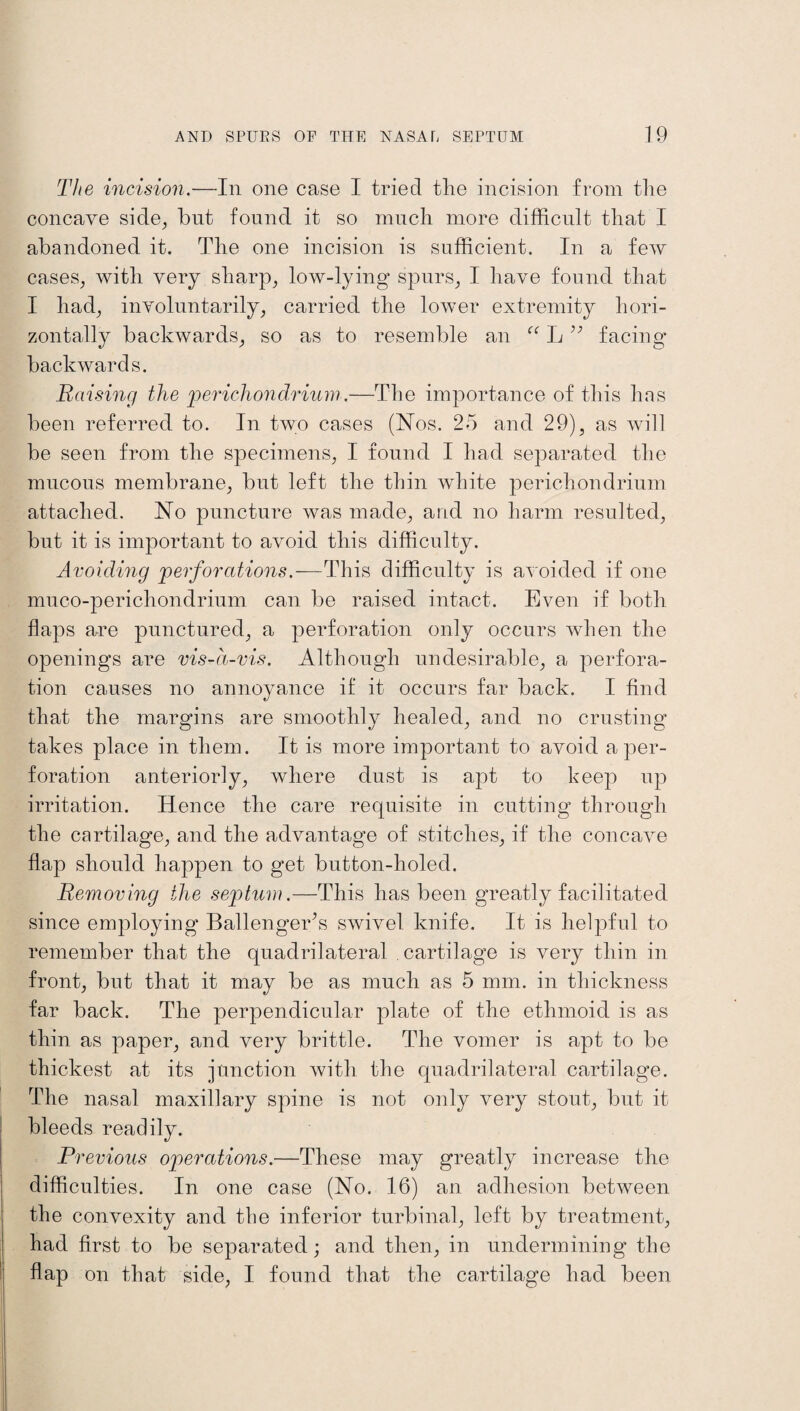The incision.—In one case I tried the incision from the concave side, bnt found it so much more difficult that I abandoned it. The one incision is sufficient. In a few cases, with very sharp, low-lying spurs, I have found that I had, involuntarily, carried the lower extremity hori¬ zontally backwards, so as to resemble an “ L facing backwards. Raising the 'perichondrium.—The importance of this has been referred to. In two cases (Nos. 25 and 29), as will be seen from the specimens, I found I had separated the mucous membrane, but left the thin white perichondrium attached. No puncture was made, and no harm resulted, but it is important to avoid this difficulty. Avoiding perforations.—This difficulty is avoided if one muco-perichondrium can be raised intact. Even if both flaps are punctured, a perforation only occurs when the openings are vis-a-vis. Although undesirable, a perfora¬ tion causes no annoyance if it occurs far back. I find that the margins are smoothly healed, and no crusting takes place in them. It is more important to avoid a per¬ foration anteriorly, where dust is apt to keep up irritation. Hence the care requisite in cutting through the cartilage, and the advantage of stitches, if the concave flap should happen to get button-holed. Removing the septum.—This has been greatly facilitated since employing Ballengerts swivel knife. It is helpful to remember that the quadrilateral cartilage is very thin in front, but that it may be as much as 5 mm. in thickness far back. The perpendicular plate of the ethmoid is as thin as paper, and very brittle. The vomer is apt to be thickest at its junction with the quadrilateral cartilage. The nasal maxillary spine is not only very stout, but it bleeds readily. Previous operations.—These may greatly increase the difficulties. In one case (No. 16) an adhesion between the convexity and tbe inferior turbinal, left by treatment, had first to be separated; and then, in undermining the flap on that side, I found that the cartilage had been