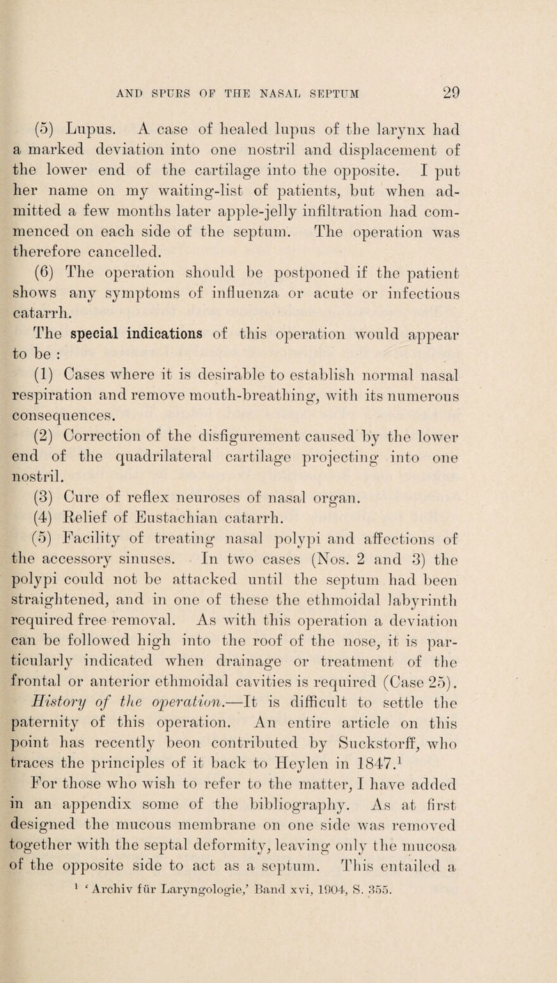 (5) Lupus. A case of healed lupus of the larynx had a marked deviation into one nostril and displacement of the lower end of the cartilage into the opposite. I put her name on my waiting-list of patients, but when ad¬ mitted a few months later apple-jelly infiltration had com¬ menced on each side of the septum. The operation was therefore cancelled. (6) The operation should be postponed if the patient shows any symptoms of influenza or acute or infectious catarrh. The special indications of this operation would appear to be : (1) Cases where it is desirable to establish normal nasal respiration and remove mouth-breathing, with its numerous consequences. (2) Correction of the disfigurement caused by the lower end of the quadrilateral cartilage projecting into one nostril. (3) Cure of reflex neuroses of nasal organ. (4) Relief of Eustachian catarrh. (5) Facility of treating nasal polypi and affections of the accessory sinuses. In two cases (Nos. 2 and 3) the polypi could not be attacked until the septum had been straightened, and in one of these the ethmoidal labyrinth required free removal. As with this operation a deviation can be followed high into the roof of the nose, it is par¬ ticularly indicated when drainage or treatment of the frontal or anterior ethmoidal cavities is required (Case 25). History of the operation.—It is difficult to settle the paternity of this operation. An entire article on this point has recently beon contributed by Suckstorff, who traces the principles of it back to Heylen in 1847.1 For those who wish to refer to the matter, I have added in an appendix some of the bibliography. As at first designed the mucous membrane on one side was removed together with the septal deformity, leaving only the mucosa of the opposite side to act as a septum. This entailed a