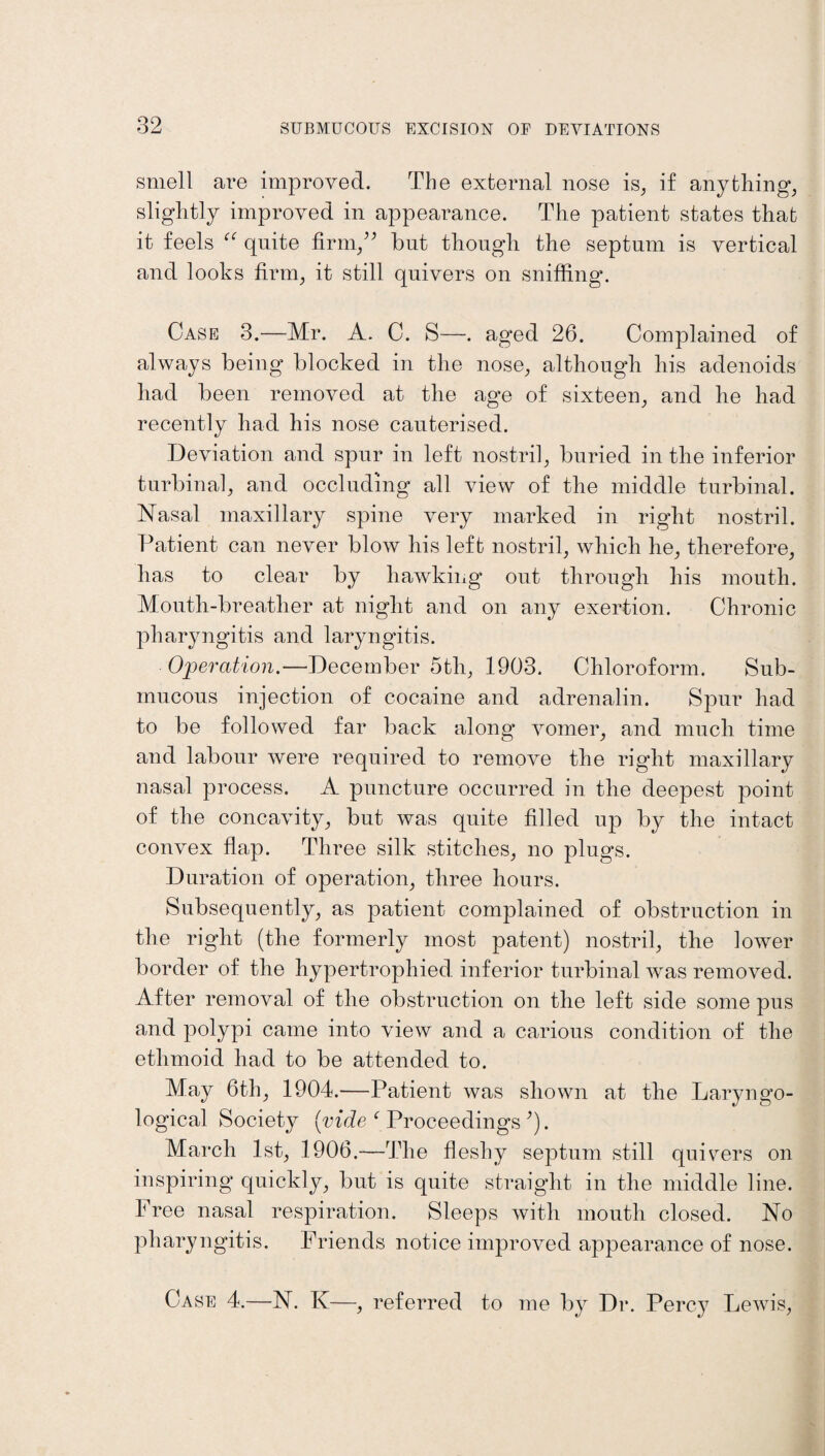 smell are improved. The external nose is, if anything, slightly improved in appearance. The patient states that it feels “ quite firm/’ but though the septum is vertical and looks firm, it still quivers on sniffing. Case 3.—Mr. A. C. S—. aged 26. Complained of always being blocked in the nose, although his adenoids had been removed at the age of sixteen, and he had recently had his nose cauterised. Deviation and spur in left nostril, buried in the inferior turbinal, and occluding all view of the middle turbinal. Nasal maxillary spine very marked in right nostril. Patient can never blow his left nostril, which he, therefore, has to clear by hawking out through his mouth. Mouth-breather at night and on any exertion. Chronic pharyngitis and laryngitis. Operation.—December 5th, 1903. Chloroform. Sub¬ mucous injection of cocaine and adrenalin. Spur had to be followed far back along vomer, and much time and labour were required to remove the right maxillary nasal process. A puncture occurred in the deepest point of the concavity, but was quite filled up by the intact convex flap. Three silk stitches, no plugs. Duration of operation, three hours. Subsequently, as patient complained of obstruction in the right (the formerly most patent) nostril, the lower border of the hypertrophied inferior turbinal was removed. After removal of the obstruction on the left side some pus and polypi came into view and a carious condition of the ethmoid had to be attended to. May 6th, 1904.—Patient was shown at the Laryngo- logical Society (vide ‘ Proceedings ’). March 1st, 1906.—The fleshy septum still qu ivers on inspiring quickly, but is quite straight in the middle line. Free nasal respiration. Sleeps with mouth closed. No pharyngitis. Friends notice improved appearance of nose. Case 4.—N. K—, referred to me by Dr. Percy Lewis,