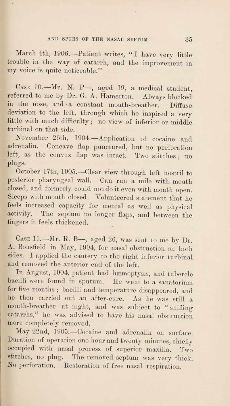 March 4th, 1906.—Patient writes, “I have very little trouble in the way of catarrh, and the improvement in my voice is quite noticeable A Case 10.—Mr. N. P—, aged 19, a medical student, referred to me by Dr. Gr. A. Hamerton. Always blocked in the nose, and‘a constant mouth-breather. Diffuse deviation to the left, through which he inspired a very little with much difficulty; no view of inferior or middle turbinal on that side. November 26th, 1904.—Application of cocaine and adrenalin. Concave flap punctured, but no perforation left, as the convex flap was intact. Two stitches; no plugs. October 17th, 1905.—Clear view through left nostril to posterior pharyngeal wall. Can run a mile with mouth closed, and formerly could not do it even with mouth open. Sleeps with mouth closed. Volunteered statement that he feels increased capacity for mental as well as physical activity. The septum no longer flaps, and between the fingers it feels thickened. Case 11.—Mr. R. B—, aged 26, was sent to me by Dr. A. Bousfield in May, 1904, for nasal obstruction on both sides. I applied the cautery to the right inferior turbinal and removed the anterior end of the left. In August, 1904, patient had haemoptysis, and tubercle bacilli were found in sputum. He went to a sanatorium for five months; bacilli and temperature disappeared, and he then carried out an after-cure. As he was still a inouth-breather at night, and was subject to u sniffing* catarrhs,^ he was advised to have his nasal obstruction more completely removed. May 22nd, 1905.—Cocaine and adrenalin on surface. Duration of operation one hour and twenty minutes, chiefly occupied with nasal process of superior maxilla. Two stitches, no plug. The removed septum was very thick. No perforation. Restoration of free nasal respiration.