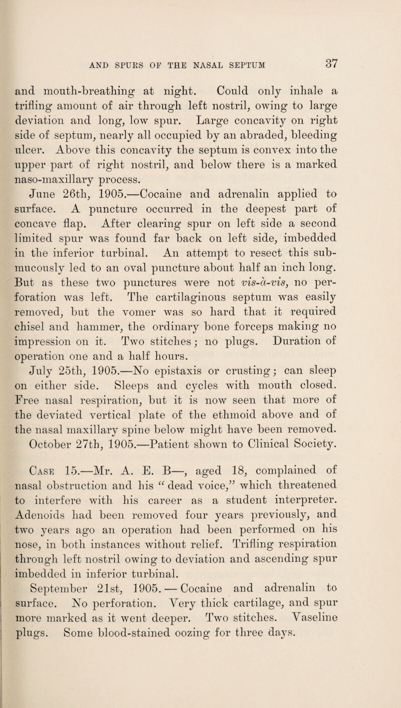 and mouth-breathing at night. Could only inhale a trifling amount of air through left nostril, owing to large deviation and long, low spur. Large concavity on right side of septum, nearly all occupied by an abraded, bleeding ulcer. Above this concavity the septum is convex into the upper part of right nostril, and below there is a marked naso-maxillary process. June 26th, 1905.—Cocaine and adrenalin applied to surface. A puncture occurred in the deepest part of concave flap. After clearing spur on left side a second limited spur was found far back on left side, imbedded in the inferior turbinal. An attempt to resect this sub- mucously led to an oval puncture about half an inch long. But as these two punctures were not vis-a-vis, no per¬ foration was left. The cartilaginous septum was easily removed, but the vomer was so hard that it required chisel and hammer, the ordinary bone forceps making no impression on it. Two stitches; no plugs. Duration of operation one and a half hours. July 25th, 1905.—No epistaxis or crusting; can sleep on either side. Sleeps and cycles with mouth closed. Free nasal respiration, but it is now seen that more of the deviated vertical plate of the ethmoid above and of the nasal maxillary spine below might have been removed. October 27th, 1905.—Patient shown to Clinical Society. Case 15.—Mr. A. E. B—, aged 18, complained of nasal obstruction and his “ dead voice,” which threatened to interfere with his career as a student interpreter. Adenoids had been removed four years previously, and two years ago an operation had been performed on his nose, in both instances without relief. Trifling respiration through left nostril owing to deviation and ascending spur imbedded in inferior turbinal. September 21st, 1905. — Cocaine and adrenalin to surface. No perforation. Very thick cartilage, and spur more marked as it went deeper. Two stitches. Vaseline plugs. Some blood-stained oozing for three days.