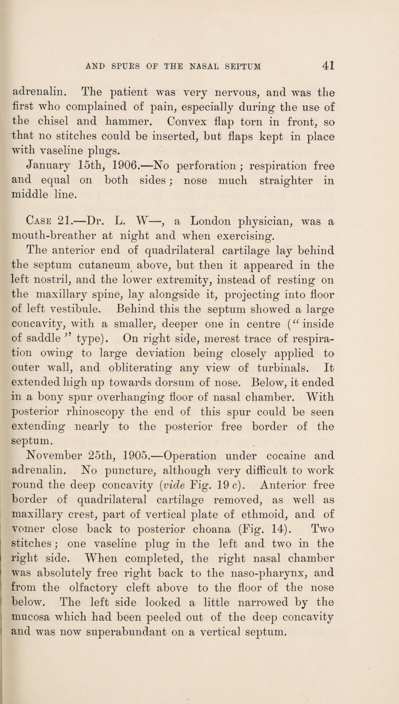 adrenalin. The patient was very nervous, and was the first who complained of pain, especially during the use of the chisel and hammer. Convex flap torn in front, so that no stitches could be inserted, but flaps kept in place with vaseline plugs. January 15th, 1906.—No perforation; respiration free and equal on both sides; nose much straighter in middle line. Case 21.—Dr. L. W—, a London physician, was a mouth-breather at night and when exercising. The anterior end of quadrilateral cartilage lay behind the septum cutaneum above, but then it appeared in the left nostril, and the lower extremity, instead of restiug on the maxillary spine, lay alongside it, projecting into floor of left vestibule. Behind this the septum showed a large concavity, with a smaller, deeper one in centre (“ inside of saddle 3 9 type). On right side, merest trace of respira¬ tion owing to large deviation being closely applied to outer wall, and obliterating* any view of turbinals. It extended high up towards dorsum of nose. Below, it ended in a bony spur overhanging floor of nasal chamber. With posterior rhinoscopy the end of this spur could be seen extending nearly to the posterior free border of the septum. November 25th, 1905.—Operation under cocaine and adrenalin. No puncture, although very difficult to work round the deep concavity (vide Fig. 19c). Anterior free border of quadrilateral cartilage removed, as well as maxillary crest, part of vertical plate of ethmoid, and of vomer close back to posterior choana (Fig. 14). Two stitches; one vaseline plug in the left and two in the right side. When completed, the right nasal chamber was absolutely free right back to the naso-pharynx, and from the olfactory cleft above to the floor of the nose below. The left side looked a little narrowed by the mucosa which had been peeled out of the deep concavity and was now superabundant on a vertical septum.