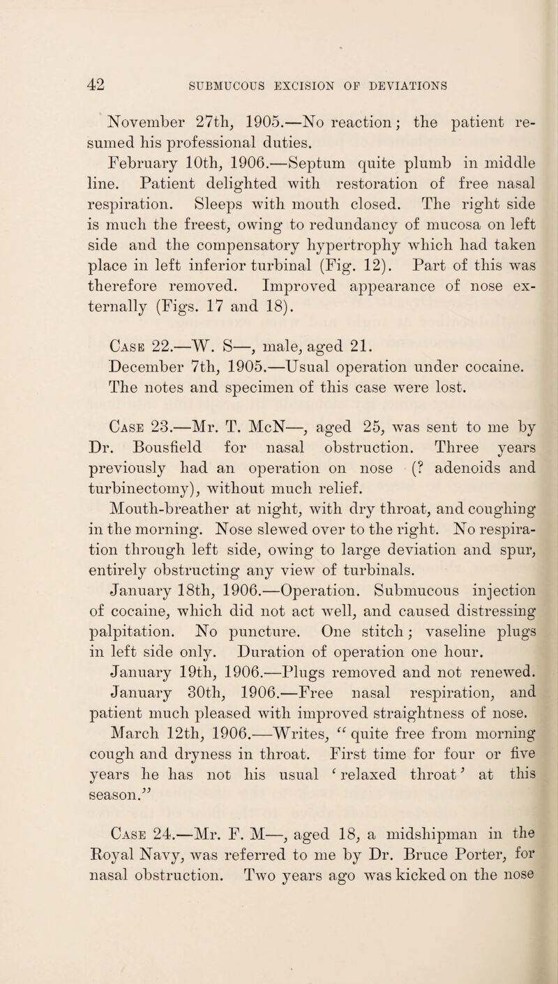 November 27th, 1905.—No reaction; the patient re¬ sumed his professional duties. February 10th, 1906.—Septum quite plumb in middle line. Patient delighted with restoration of free nasal respiration. Sleeps with mouth closed. The right side is much the freest, owing to redundancy of mucosa on left side and the compensatory hypertrophy which had taken place in left inferior turbinal (Fig. 12). Part of this was therefore removed. Improved appearance of nose ex¬ ternally (Figs. 17 and 18). Case 22.—W. S—, male, aged 21. December 7th, 1905.—Usual operation under cocaine. The notes and specimen of this case were lost. Case 28.—Mr. T. McN—, aged 25, was sent to me by Dr. Bousfield for nasal obstruction. Three years previously had an operation on nose (? adenoids and turbinectomy), without much relief. Mouth-breather at night, with dry throat, and coughing in the morning. Nose slewed over to the right. No respira¬ tion through left side, owing to large deviation and spur, entirely obstructing any view of turbinals. January 18th, 1906.—Operation. Submucous injection of cocaine, which did not act well, and caused distressing palpitation. No puncture. One stitch; vaseline plugs in left side only. Duration of operation one hour. January 19th, 1906.—Plugs removed and not renewed. January 80th, 1906.—Free nasal respiration, and patient much pleased with improved straightness of nose. March 12th, 1906.—Writes, “ quite free from morning cough and dryness in throat. First time for four or five years he has not his usual f relaxed throat; at this season.” Case 24.—Mr. F. M—, aged 18, a midshipman in the Boyal Navy, was referred to me by Dr. Bruce Porter, for nasal obstruction. Two years ago was kicked on the nose