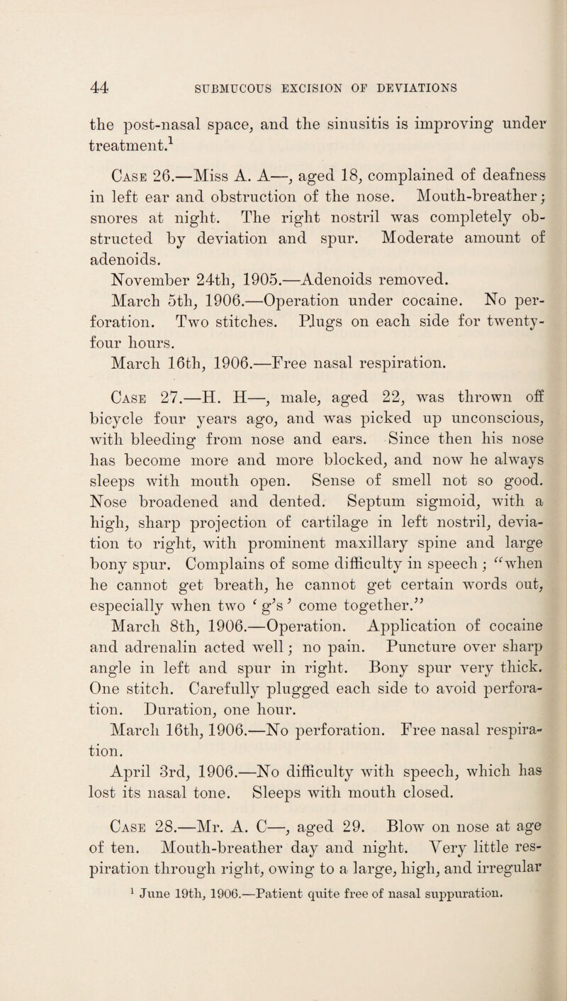 the post-nasal space, and the sinusitis is improving under treatment.1 Case 26.—Miss A. A—, aged 18, complained of deafness in left ear and obstruction of the nose. Mouth-breather; snores at night. The right nostril was completely ob¬ structed by deviation and spur. Moderate amount of adenoids. November 24th, 1905.—Adenoids removed. March 5th, 1906.—Operation under cocaine. No per¬ foration. Two stitches. Plugs on each side for twenty- four hours. March 16th, 1906.—Free nasal respiration. Case 27.—H. H—, male, aged 22, was thrown oh bicycle four years ago, and was picked up unconscious, with bleeding from nose and ears. Since then his nose has become more and more blocked, and now he always sleeps with mouth open. Sense of smell not so good. Nose broadened and dented. Septum sigmoid, with a high, sharp projection of cartilage in left nostril, devia¬ tion to right, with prominent maxillary spine and large bony spur. Complains of some difficulty in speech ; “when he cannot get breath, he cannot get certain words out, especially when two f gJs3 come together.” March 8th, 1906.—Operation. Application of cocaine and adrenalin acted well; no pain. Puncture over sharp angle in left and spur in right. Bony spur very thick. One stitch. Carefully plugged each side to avoid perfora¬ tion. Duration, one hour. March 16tli, 1906.—No perforation. Free nasal respira¬ tion. April 3rd, 1906.—No difficulty with speech, which has lost its nasal tone. Sleeps with mouth closed. Case 28.—Mr. A. C—, aged 29. Blow on nose at age of ten. Mouth-breather day and night. Very little res¬ piration through right, owing to a large, high, and irregular 1 June 19tlij 1906.—Patient quite free of nasal suppuration.