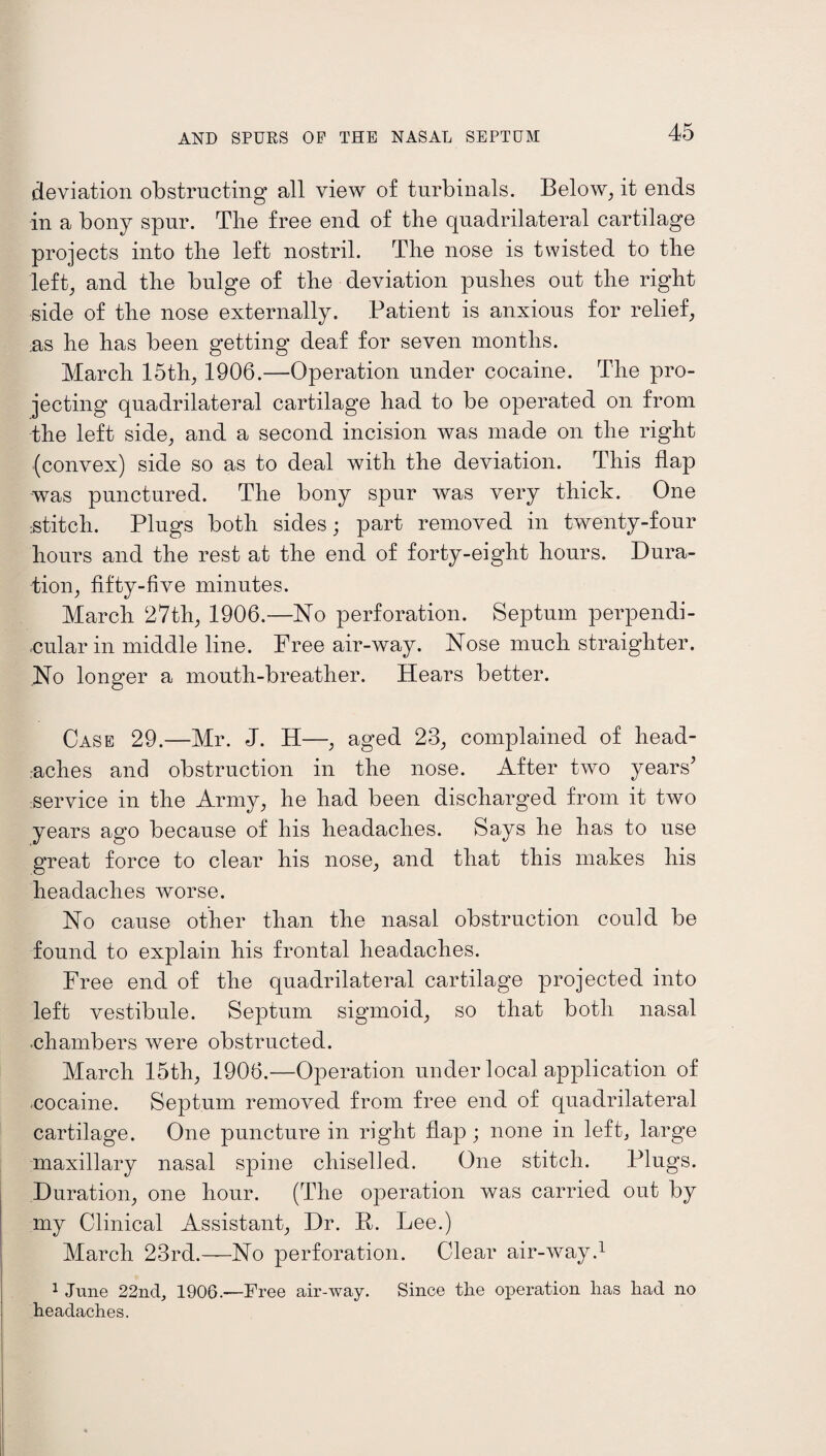 deviation obstructing all view of turbinals. Below, it ends in a bony spur. The free end of the quadrilateral cartilage projects into the left nostril. The nose is twisted to the left, and the bulge of the deviation pushes out the right side of the nose externally. Patient is anxious for relief, ;as he has been getting deaf for seven months. March 15th, 1906.—Operation under cocaine. The pro¬ jecting quadrilateral cartilage had to be operated on from the left side, and a second incision was made on the right (convex) side so as to deal with the deviation. This flap was punctured. The bony spur was very thick. One .stitch. Plugs both sides; part removed in twenty-four hours and the rest at the end of forty-eight hours. Dura¬ tion, fifty-five minutes. March 27th, 1906.—No perforation. Septum perpendi¬ cular in middle line. Free air-way. Nose much straighter. .No longer a mouth-breather. Hears better. Case 29.—Mr. J. H—, aged 23, complained of head¬ aches and obstruction in the nose. After two years’ service in the Army, he had been discharged from it two years ago because of his headaches. Says he has to use great force to clear his nose, and that this makes his headaches worse. No cause other than the nasal obstruction could be found to explain his frontal headaches. Free end of the quadrilateral cartilage projected into left vestibule. Septum sigmoid, so that both nasal chambers were obstructed. March 15th, 1906.—Operation under local application of cocaine. Septum removed from free end of quadrilateral cartilage. One puncture in right flap ; none in left, large maxillary nasal spine chiselled. One stitch. Plugs. Duration, one hour. (The operation was carried out by my Clinical Assistant, Dr. R. Lee.) March 23rd.—No perforation. Clear air-way.1 1 June 22nd, 1906.—Free air-way. Since the operation lias had no headaches.