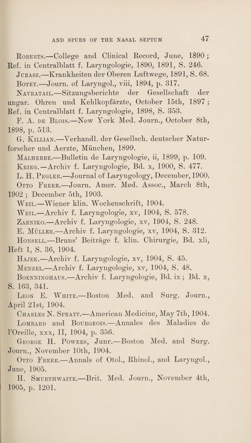 Roberts.— College and Clinical Record, June, 1890 ; Ref. in Centralblatt f. Laryngologie, 1890, 1891, S. 246. Jurasz.—Kranklieiten der Oberen Luftwege, 1891, S. 68. Botey.—Journ. of Laryngol., yiii, 1894, p. 317. Navratail.—Sitzungsberichte der Glesellscbaft der ungar. Ohren nnd Kehlkopfarzte, October 15th, 1897 ; Ref. in Centralblatt f. Laryngologie, 1898, S. 353. F. A. de Blois.—New York Med. Journ., October 8th, 1898, p. 513. G. Killian.—Verhandl. der Gesellsch. deutsclier Natur- forscher nnd Aerzte, Munclien, 1899. Malherbe.—Bulletin de Laryngologie, ii, 1899, p. 109. Krieg.—Archiv f. Laryngologie, Bd. x, 1900, S. 477. L. H. Pegler.—Journal of Laryngology, December, 1900. Otto Freer.—Journ. Amer. Med. Assoc., March 8th, 1902 ; December 5th, 1903. Weil.—Wiener klin. Wochenschrift, 1904. Weil.—Archiv f. Laryngologie, xv, 1904, S. 578. Zarniko.—Archiv f. Laryngologie, xv, 1904, S. 248. E. Muller.—Archiv f. Laryngologie, xv, 1904, S. 312. Honsell.—Bruns’ Beitrage f. klin. Chirurgie, Bd. xli, Heft 1, S. 36, 1904. Hajek.—Archiv f. Laryngologie, xv, 1904, S. 45. Menzel.—Archiv f. Laryngologie, xv, 1904, S. 48. Boenninghaus.—Archiv f. Laryngologie, Bd. ix; Bd. x, S. 163, 341. Leon E. White.—Boston Med. and Surg. Journ., April 21st, 1904. Charles N. Spratt.—American Medicine, May 7th, 1904. Lombard and Bourgeois.—Annales des Maladies de l’Oreille, xxx, II, 1904, p. 356. George H. Powers, Junr.—Boston Med. and Surg. Journ., November 10th, 1904. Otto Freer.—Annals of Otol., Rhinol., and Laryngol., June, 1905. j H. Smurthwaite.—Brit. Med. Journ., November 4th, 1905, p. 1201.