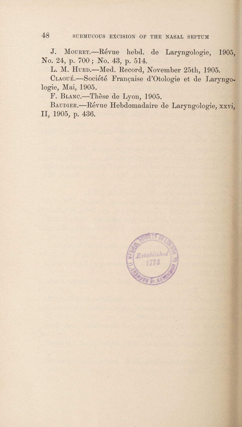 J. Mouret.—Revue hebd. de Laryngologie, 1905, No. 24, p. 700 ; No. 48, p. 514. L. M. Hurd.—Med. Record, November 25tli, 1905. Claoue.—Societe Fran9aise d’Otologie et de Laryngo- logie, Mai, 1905. F. Blanc.—These de Lyon, 1905. Baudier.—Revue Hebdomadaire de Laryngologie, xxvi, II, 1905, p. 436.