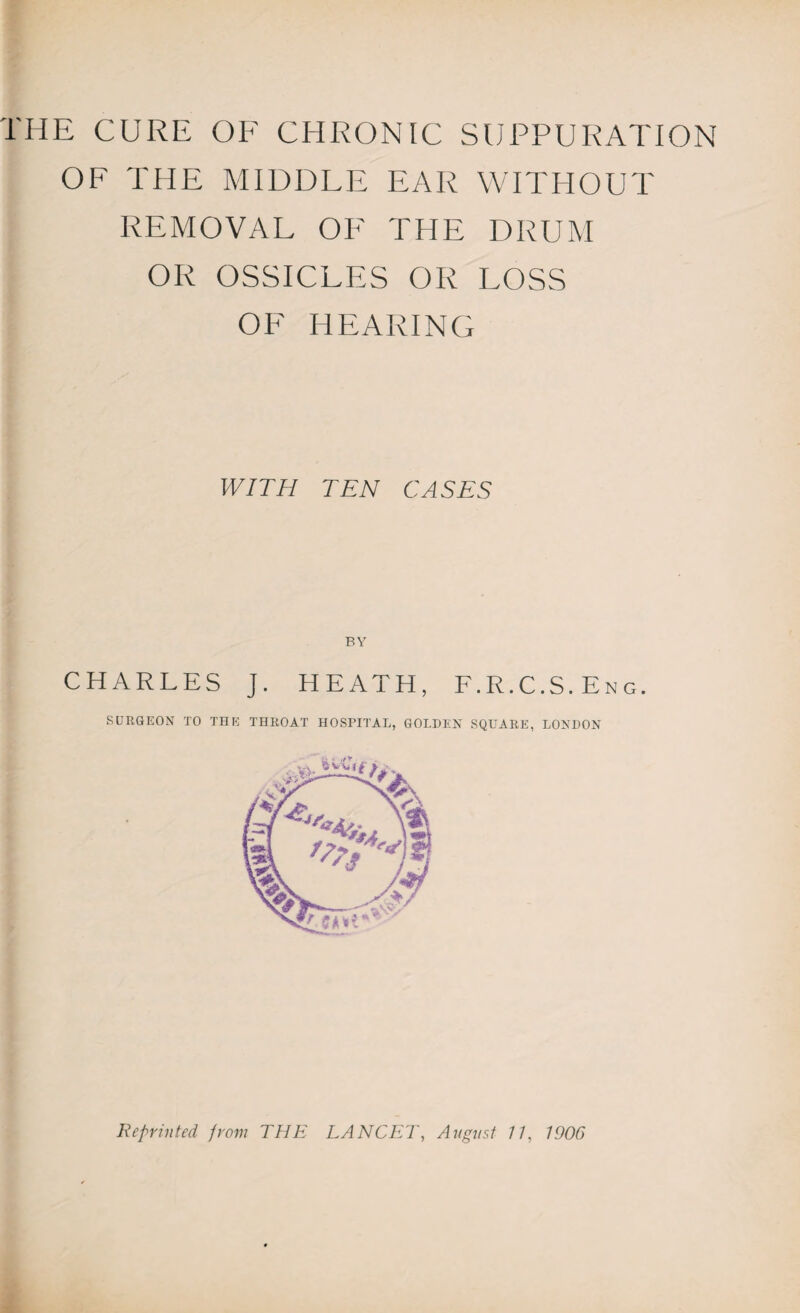 OF THE MIDDLE EAR WITHOUT REMOVAL OF THE DRUM OR OSSICLES OR LOSS OF HEARING WITH TEN CASES BY CHARLES J. HEATH, F.R.C.S.Eng. SURGEON TO THE THROAT HOSPITAL, GOLDEN SQUARE, LONDON