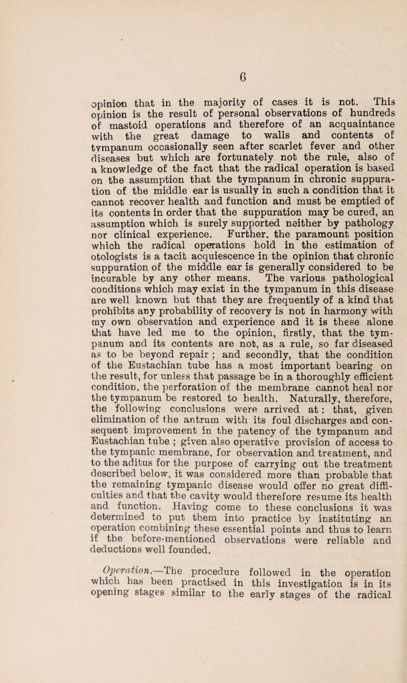 opinion that in the majority of cases it is not. This opinion is the result of personal observations of hundreds of mastoid operations and therefore of an acquaintance with the great damage to walls and contents of tympanum occasionally seen after scarlet fever and other diseases but which are fortunately not the rule, also of a knowledge of the fact that the radical operation is based on the assumption that the tympanum in chronic suppura¬ tion of the middle ear is usually in such a condition that it cannot recover health and function and must be emptied of its contents in order that the suppuration may be cured, an assumption which is surely supported neither by pathology nor clinical experience. Further, the paramount position which the radical operations hold in the estimation of otologists is a tacit acquiescence in the opinion that chronic suppuration of the middle ear is generally considered to be incurable by any other means. The various pathological conditions which may exist in the tympanum in this disease are well known but that they are frequently of a kind that prohibits any probability of recovery is not in harmony with my own observation and experience and it is these alone that have led me to the opinion, firstly, that the tym¬ panum and its contents are not, as a rule, so far diseased as to be beyond repair ; and secondly, that the condition of the Eustachian tube has a most important bearing on the result, for unless that passage be in a thoroughly efficient condition, the perforation of the membrane cannot heal nor the tympanum be restored to health. Naturally, therefore, the following conclusions were arrived at : that, given elimination of the antrum with its foul discharges and con¬ sequent improvement in the patency of the tympanum and Eustachian tube ; given also operative provision of access to the tympanic membrane, for observation and treatment, and to the aditus for the purpose of carrying out the treatment described below, it was considered more than probable that the remaining tympanic disease would offer no great diffi¬ culties and that the cavity would therefore resume its health and function. Having come to these conclusions it was determined to put them into practice by instituting an operation combining these essential points and thus to learn if the before-mentioned observations were reliable and deductions well founded. Operation.—The procedure followed in the operation which has been practised in this investigation is in its opening stages similar to the early stages of the radical