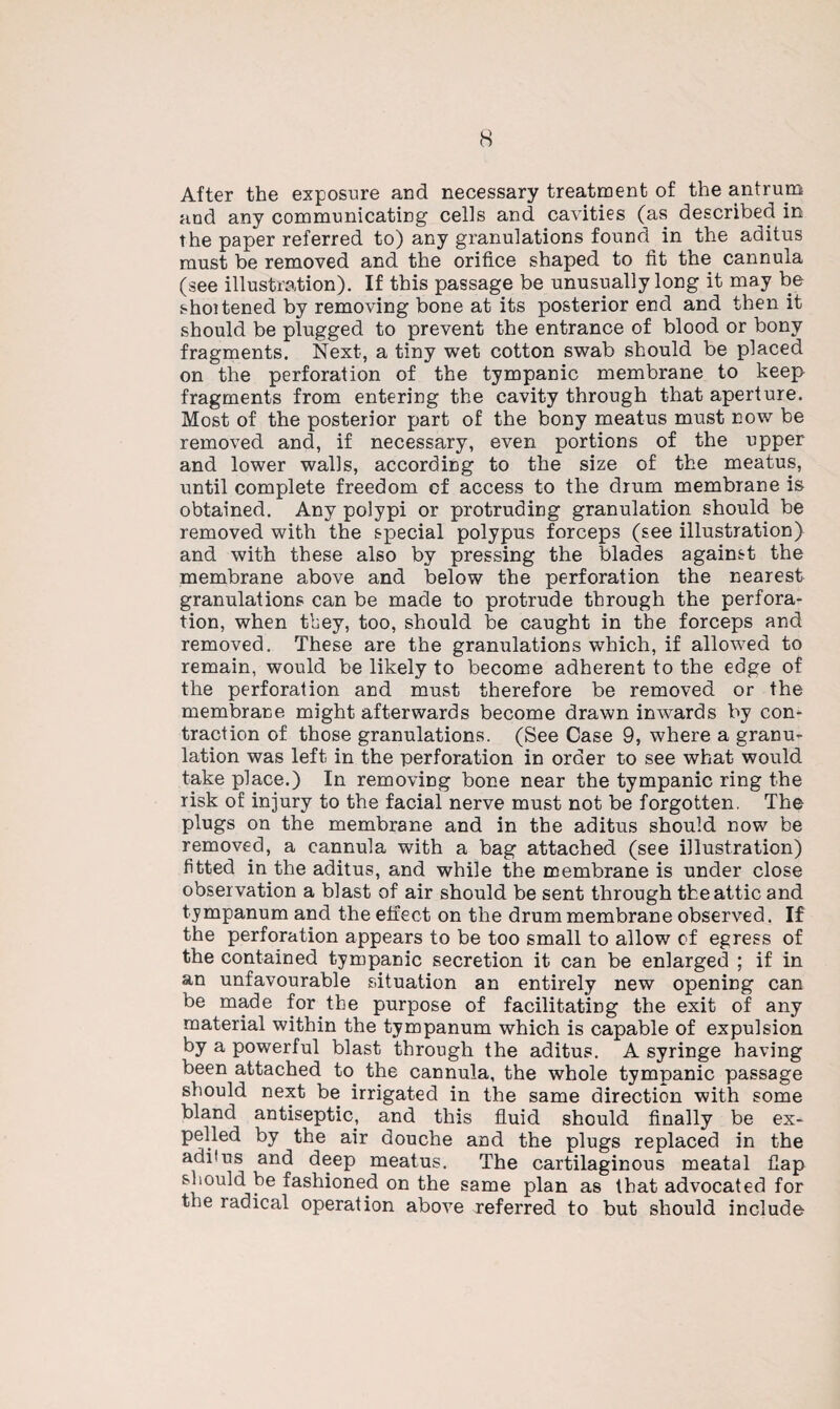 After the exposure and necessary treatment of the antrum and any communicating cells and cavities (as described in the paper referred to) any granulations found in the aditus must be removed and the orifice shaped to fit the cannula (see illustration). If this passage be unusually long it may be shoitened by removing bone at its posterior end and then it should be plugged to prevent the entrance of blood or bony fragments. Next, a tiny wet cotton swab should be placed on the perforation of the tympanic membrane to keep fragments from entering the cavity through that aperture. Most of the posterior part of the bony meatus must now be removed and, if necessary, even portions of the upper and lower walls, according to the size of the meatus, until complete freedom cf access to the drum membrane is obtained. Any polypi or protruding granulation should be removed with the special polypus forceps (see illustration) and with these also by pressing the blades against the membrane above and below the perforation the nearest granulations can be made to protrude through the perfora¬ tion, when they, too, should be caught in the forceps and removed. These are the granulations which, if allowed to remain, would be likely to become adherent to the edge of the perforation and must therefore be removed or the membrane might afterwards become drawn inwards by con¬ traction of those granulations. (See Case 9, where a granu¬ lation was left in the perforation in order to see what would take place.) In removing bone near the tympanic ring the risk of injury to the facial nerve must not be forgotten. The plugs on the membrane and in the aditus should now be removed, a cannula with a bag attached (see illustration) fitted in the aditus, and while the membrane is under close observation a blast of air should be sent through the attic and tympanum and the effect on the drum membrane observed. If the perforation appears to be too small to allow cf egress of the contained tympanic secretion it can be enlarged ; if in an unfavourable situation an entirely new opening can be made for the purpose of facilitating the exit of any material within the tympanum which is capable of expulsion by a powerful blast through the aditus. A syringe having been attached to the cannula, the whole tympanic passage should next be irrigated in the same direction with some bland antiseptic, and this fluid should finally be ex¬ pelled by the air douche and the plugs replaced in the aditus and deep meatus. The cartilaginous meatal flap should be fashioned on the same plan as that advocated for the radical operation above referred to but should include