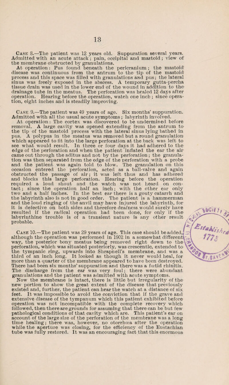 IB Case 8.—The patient was 12 years old. Suppuration several years. Admitted with an acute attack; pain, occipital and mastoid; view of the membrane obstructed by granulations. At operation: Pus found beneath the pericranium ; the mastoid disease was continuous from the antrum to the tip of the mastoid process and this space was filled with granulations and pus; the lateral sinus was freely exposed in the abscess. A temporary gutta-percha tissue drain was used in the lower end of the wound in addition to the drainage tube in the meatus. The perforation was healed 12 days after operation. Hearing before the operation, watch one inch ; since opera¬ tion, eight inches and is steadily improving. Case 9.—The patient was 49 years of age. Six months’ suppuration. Admitted with all the usual acute symptoms; labyrinth involved. At operation: The cortex was discovered to be undermined before removal. A large cavity was opened extending from the antrum ta the tip of the mastoid process with the lateral sinus lying bathed in pus. A polypus in the meatus was removed but a round granulation which appeared to fit into the large perforation at the back was left to see what would result. In three or four days it had adhered to the edge of the perforation and when the patient inflated the ear the air came out through the aditus and not by the perforation; the granula¬ tion was then separated from the edge of the perforation with a probe and the patient was again told to blow. The granulation on this occasion entered the perforation, acted as a ball-valve and again obstructed the passage of air; it was left thus and has adhered and blocks this large perforation. Hearing before the operation required a loud shout and the watch was not heard on con¬ tact ; since the operation half an inch; with the other ear only two and a half inches. In the best ear there is a gouty catarrh and the labyrinth also is not in good order. The patient is a hammerman and the loud ringing of the anvil may have injured the labyrinth, for it is defective on both sides and therefore deafness would surely have resulted if the radical operation had been done, for only if the labyrinthine trouble is of a transient nature is any other result probable. Case 10.—The patient was 29 years of age. This case should be added, although the operation was performed in 1902 in a somewhat differen way, the posterior bony meatus being removed right down to the\^P perforation, which was situated posteriorly, was crescentic, extended to the tympanic ring, upwards into Shrapnell’s membrane, and was a third of an inch long. It looked as though it never would heal, for more than a quarter of the membrane appeared to have been destroyed. There had been six months’ suppuration and there was a foetid rhinitis. The discharge from the ear was very foul; there were abundant granulations and the patient was admitted with acute symptoms. Now the membrane is intact, there is little but irregularity of the new portion to show the great extent of the disease that previously existed and, further, the patient can hear the watch at a distance of six feet. It was impossible to avoid the conviction that if the grave and extensive disease of the tympanum which this patient exhibited before¬ operation was net incompatible with the complete recovery which followed, then there are grounds for assuming that there can be but few pathological conditions of that cavity which are. This patient’s ear on account of the large size of the perforation of the membrane was a long time healing; there was, however, no otorrhoea after the operation while the aperture was closing, for the efficiency of the Eustachian tube was fully restored. It was an encouraging fact that this enormous
